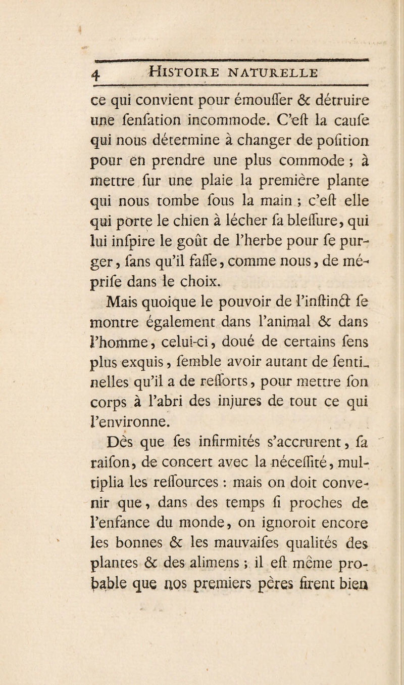 ce qui convient pour émoufler &amp; détruire une fenfation incommode. C’eft la caufe qui nous détermine à changer de pofîtion pour eiî prendre une plus commode ; à mettre fur une plaie la première plante qui nous tombe fous la main ; c’eft elle qui porte le chien à lécher fa bleifure, qui lui infpire le goût de Therbe pour fe pur¬ ger 5 fans qu’il fafle, comme nous, de mé- prife dans le choix. Mais quoique le pouvoir de l’inflind: fe montre également dans l’animal ôc dans ï’homme, celui-ci, doué de certains fens plus exquis, femble avoir autant de fenti^ nelles qu’il a de refforts, pour mettre fou corps à l’abri des injures de tout ce qui l’environne. &gt; Dès que fes infirmités s’accrurent, fa raifon, de concert avec la néceflité, mul¬ tiplia les reffources ; mais on doit conve¬ nir que, dans des temps fi proches de l’enfance du monde, on ignoroit encore les bonnes ôc les mauvaifes qualités des plantes ôc des alimens ; il eft même pro- Ijable que nos premiers pères firent bien