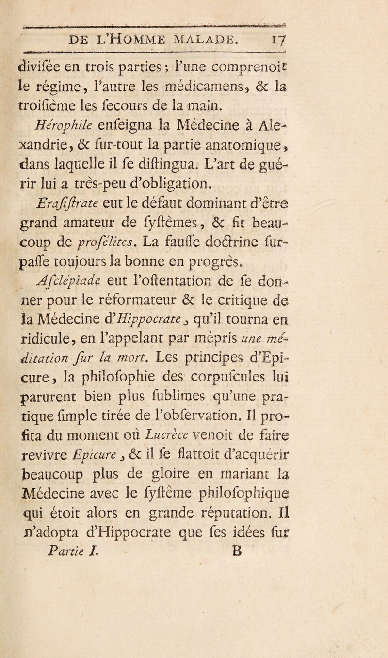 divifée en trois parties ; l’ime comprenoit le régime, l’autre les médicamens, ôc la troifiême les fecoiirs de la main. Hérophile enfeigna la Médecine à Ale-^ xandrie, &amp; fur-tout la partie anatomique, dans laquelle il fe diftingiia. L’art de gué¬ rir lui a três-peu d’obligation. Erajijlrate eut le défaut dominant d’être grand amateur de fyftèmes, 6c fit beau¬ coup de profélkes. La faufl'e doétrine fur- paffe toujours la bonne en progrès. Afdépiade eut l’oftentation de fe don¬ ner pour le réformateur de le critique de la Médecine à'Hippocrate qu’il tourna eu ridicule, en l’appelant par mépris une /tz/- ditation fur la mort. Les principes d’Epi- cure, la philofophie des corpufcules lui parurent bien plus fublimes qu’une pra¬ tique fimple tirée de l’obfervation. Il pro¬ fita du moment où Lucrèce venoit de faire revivre Eplcure j ôc il fe flattoit d’acquérir beaucoup plus de gloire en mariant la Médecine avec le fyftême phiiofophiqiie qui étoit alors en grande réputation. Il ji’adopta d’Hippocrate que fes idées fur Partie L B