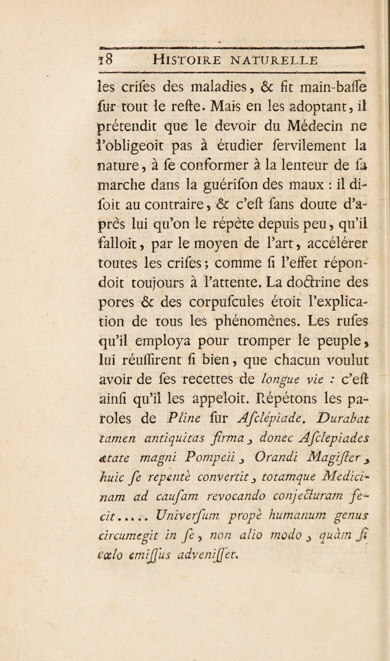 les crifes des maladies, ôc fit main-bafle fur tout le refte. Mais en les adoptant, il prétendit que le devoir du Médecin ne l’obligeoit pas à étudier fervilement la nature, à fe conformer à la lenteur de fa marche dans la guérifon des maux : il di- foit au contraire, ôc c’eft fans doute d’a- prês lui qu’on le répète depuis peu, qu’il falloit, par le moyen de l’art, accélérer toutes les crifes ; comme fi l’elfet répon- doit toujours à l’attente. La dodrine des pores ôc des corpufcules étoit l’explica¬ tion de tous les phénomènes. Les rufes qu’il employa pour tromper le peuple, lui réuflirent fi bien, que chacun voulut avoir de fes recettes de longue vie : c’efi: ainfi qu’il les appeloit. P^épétons les pa¬ roles de Pline fur Afclépiade, Dur abat tamen antiquitas firma ^ donec Afdepiades 4Ztate magni Ponipeü Orandi Magijler huic fe repente convertit ^ totamque Medici^ nam ad caufam revocando conjecduram fe-‘ cit.,*,. Univerfuni prope humanum genus circumegit in fe, non alio modo ^ quàm Jî cœlo emijfus adyenifet*