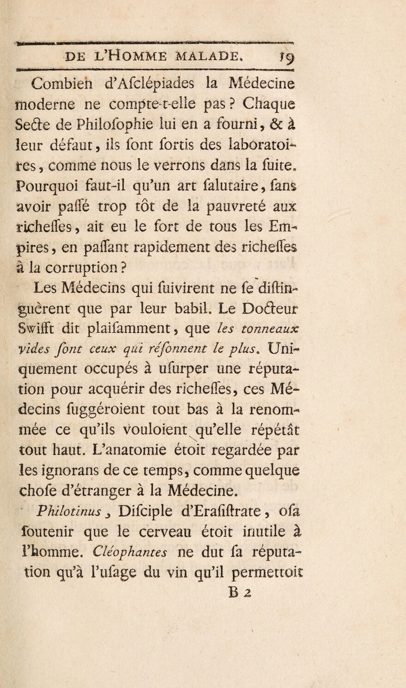 ... i ii.1 ' i ■ i.i ii i ' .ir. ■ i,.i. DE l’Homme malade. ^9 Combien d’Afclépiades la Médecine moderne ne compte-t-elie pas ? Chaque Seâe de Philofophie lui en a fourni, ôc à leur défaut, ils font fortis des laboratoi¬ res 5 comme nous le verrons dans la fuite. Pourquoi faut-il qu’un art falutaire, fans avoir paffé trop tôt de la pauvreté aux richefles, ait eu le fort de tous les Em^ pires 5 en paflant rapidement des richefles à la corruption ? •• Les Médecins qui fuivirent ne fe diftin- guèrent que par leur babil. Le Docteur Swifft dit plaifamment, que les tonneaux vides font ceux qâi réfonnent le plus. Uni¬ quement occupés à ufurper une réputa¬ tion pour acquérir des richefles, ces Mé¬ decins fuggéroient tout bas à la renom¬ mée ce qu’ils vouloient qu’elle répétât tout haut. L’anatomie étoit regardée par les ignorans de ce temps, comme quelque chofe d’étranger à la Médecine. Philotinus Difciple d’Erafiftrate, ofa foutenir que le cerveau étoit inutile à l’homme. Cléophames ne dut fa réputa¬ tion qu’à l’ufage du vin qu’il permettoit B2