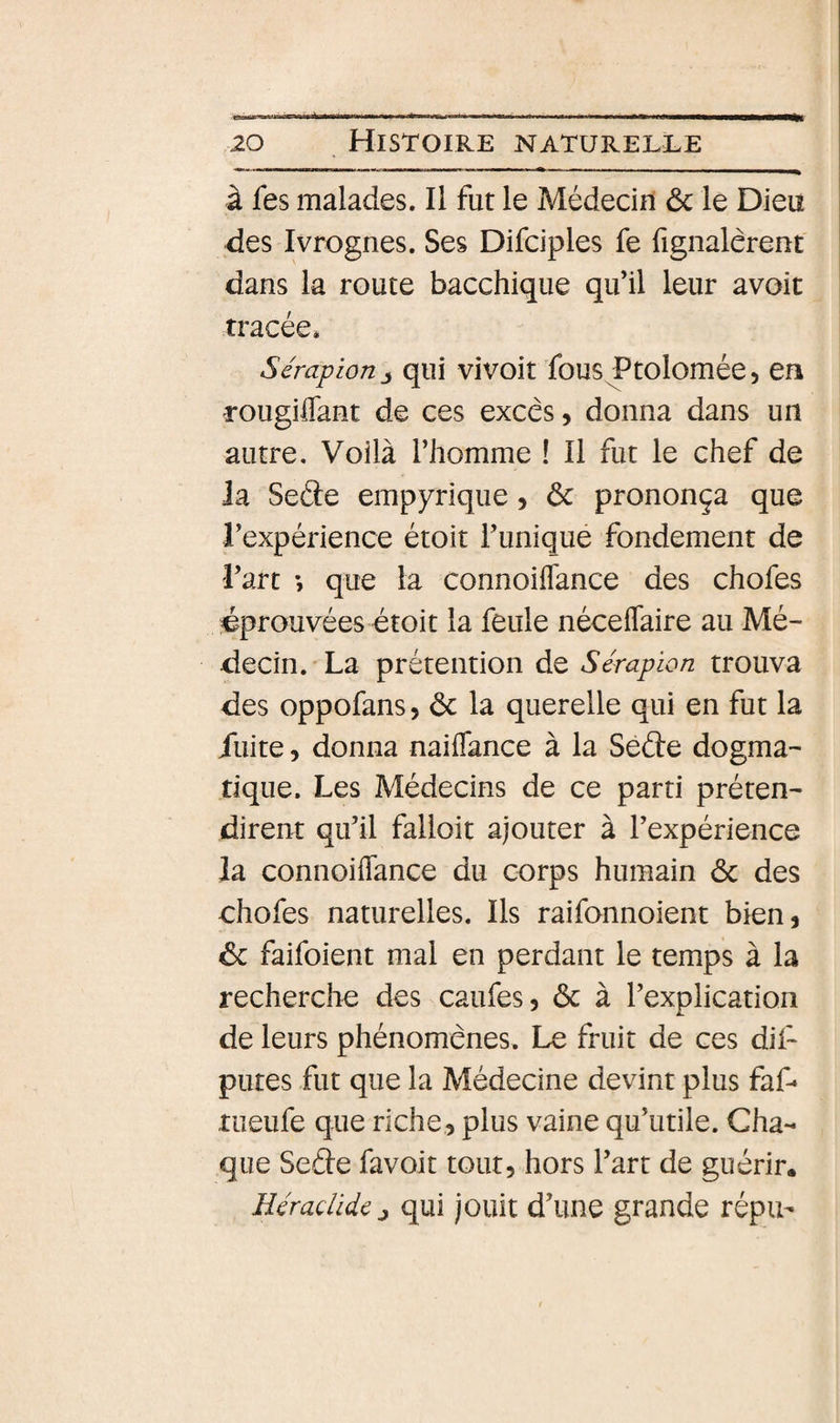 iii-Il -—■-I.■ - - • . .-- - 20 Histoire naturelle à fes malades. Il fut le Médecin ôc le Dieu des Ivrognes. Ses Difciples fe fignalèrent dans la route bacchique qu’il leur avoit tracée* Sérapionj qui vivoit fous^tolomée, en rougiffant de ces excès, donna dans un autre. Voilà l’homme ! Il fut le chef de la Seâe empyrique, ôc prononça que l’expérience étoit l’unique fondement de l’art -, que la connoiflance des chofes éprouvées étoit la feule néceflaire au Mé¬ decin. La prétention de Séraplon trouva des oppofans, ôc la querelle qui en fut la Xuite, donna naiflance à la Seéle dogma¬ tique. Les Médecins de ce parti préten¬ dirent qu’il falloit ajouter à l’expérience la connoiflance du corps humain ôc des chofes naturelles. Ils raifonnoient bien, ôc faifoient mal en perdant le temps à la recherche des caufes, ôc à l’explication de leurs phénomènes. Le fruit de ces diP putes fut que la Médecine devint plus faf* tueufe que riche, plus vaine qu’utile. Cha¬ que Seéle favoit tout, hors l’art de guérir. Héradidc J qui jouit d’une grande répu-