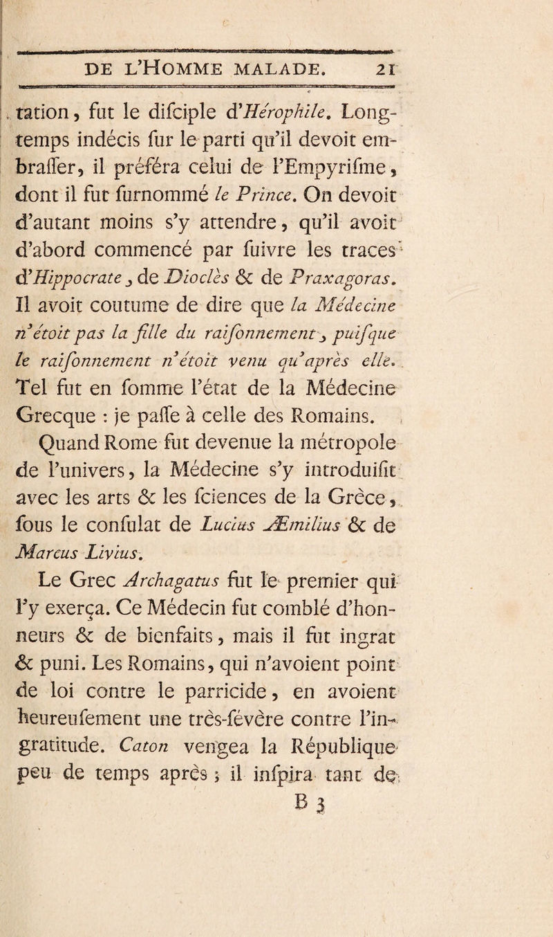 ration, fat le difciple à'HérophUe. Long¬ temps indécis fur le parti qifil devoit em- brafler, il préféra celui de FEmpyrifme, dont il fut furnommé le Prince, On devoir d’autant moins s’y attendre, qu’il avoit d’abord commencé par fuivre les traces'^ àlHippocrate J de Diodes ôc de Praxagoras. Il avoit coutume de dire que la Médecine n étoit pas la fille du raifionnement\y puifque le raifbnnement n étoit venu qu après elle. Tel fut en fomme l’état de la Médecine Grecque : je pafle à celle des Romains. Quand Rome fut devenue la métropole de l’univers, la Médecine s’y introduifit avec les arts ôc les fciences de la Grèce, fous le confulat de Lucius Æmilius ÔC de Marcus Livius, Le Grec Archagatus fut le- premier qui Fy exerça. Ce Médecin fut comblé d’hon¬ neurs &amp; de bienfaits, mais il fiit ingrat ôc puni. Les Romains, qui n’avoient point de loi contre le parricide, en avoient heiireufement une très-févère contre l’in¬ gratitude. Caton ven'gea la République peu de temps après î il infpjra tant de. B3