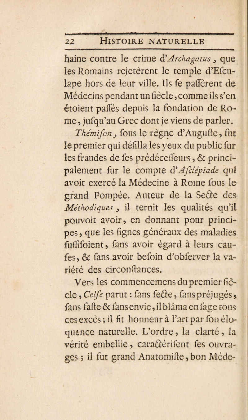 haine contre le crime à'Archagatus que les Romains rejetèrent le temple d’Efcii- lape hors de leur ville. Ils fe paflerent de Médecins pendant un fiêcle, comme ils s’en étoient paiTés depuis la fondation de Ro¬ me 5 jufqu’au Grec dont je viens de parler. Thémifortj fous le rcgnc d’Augufle, fut le premier qui défilla les yeux du public fur les fraudes de fes prédécefieurs, &amp; princi¬ palement fur le compte à'Afdépiade qui avoir exercé la Médecine à Rome fous le grand Pompée. Auteur de la Seéle des Méthodiques ^ il ternit les qualités qu’il pouvoir avoir, en donnant pour princi¬ pes , que les lignes généraux des maladies fulSfoient, fans avoir égard à leurs cau- fes, ôc fans avoir befoin d’obferver la va¬ riété des circonilances. Vers les commencemens du premier liè- cle, Cdfe parut ; fans feâe, fans préjugés, fans fafte ôc fans envie, il blâma en fage tous ces excès ; il fit honneur à l’art par fon élo¬ quence naturelle. L’ordre, la clarté, la vérité embellie, caraftérifent fes ouvra¬ ges ; il fut grand Anatomifte, bon Méde-