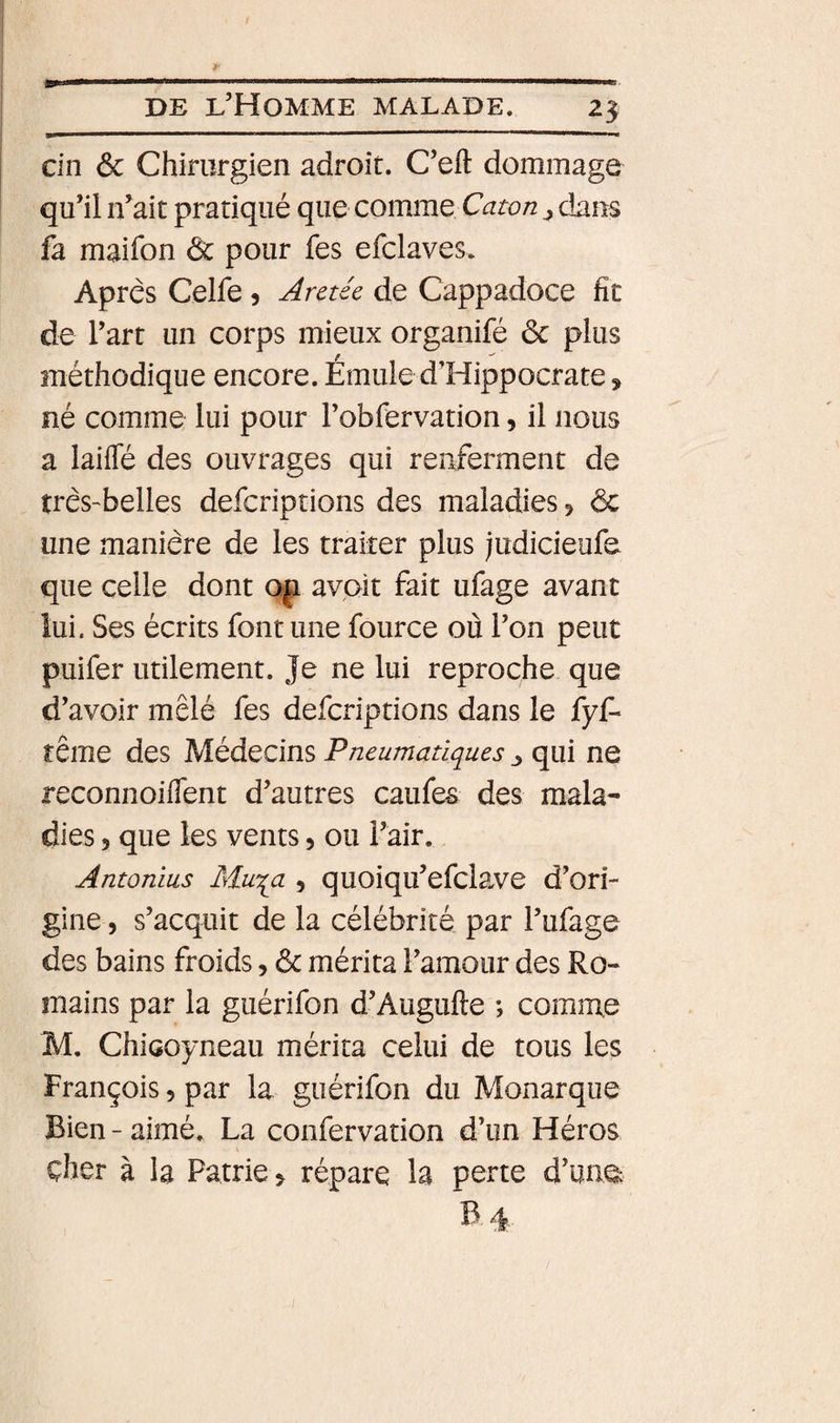 cin ôc Chirurgien adroit. C’eft dommage qu’il n’ait pratiqué que comme Caton dans fa maifon ôc pour fes efclaves. Après Celfe 5 Aretée de Cappadoce fit de l’art un corps mieux organifé ôc plus méthodique encore. Émule d’Hippocrate, né comme lui pour l’obfervation, il nous a laiffé des ouvrages qui renferment de très-belles defcriptions des maladies ^ ôc une manière de les traiter plus judicieufe que celle dont avoit fait ufage avant lui. Ses écrits font une fource où l’on peut puifer utilement. Je ne lui reproche que d’avoir mêlé fes defcriptions dans le fyf- rême des Médecins Pneumatiques ^ qui ne reconnoifient d’autres caufes des mala¬ dies 3 que les vents 5 ou l’air. Antonius Mu'qa , quoiqu’efclave d’ori¬ gine 5 s’acquit de la célébrité par l’ufage des bains froids, ôc mérita l’amour des Ro¬ mains par la guérifon d’Augufte ; comme M. ChiGoyneau mérita celui de tous les François 5 par la guérifon du Monarque Bien - aimé. La confervation d’un Héros cher à la Patrie &gt; répare la perte d’ua^ B. 4.