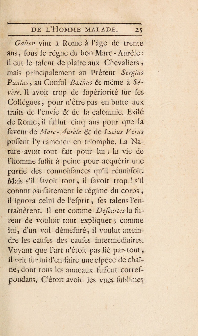 Galien vint à Rome à l'âge de trente ans, fous le règne du bon Marc - Aurèle : il eut le talent de plaire aux Chevaliers &gt; mais principalement au Préteur Sergius Paulus 5 au Conful Bœthus &amp; même à Sé¬ vère. Il avoit trop de fupériorité fur fes Collègues 5 pour n'être pas en butte aux traits de l’envie &amp; de la calomnie. Exilé de Rome 5 il fallut cinq ans pour que la faveur de MarcAurèle Ôc dQ Lucius Verus puffeiit l'y ramener en triomphe. La Na¬ ture avoit tout fait pour lui ; la vie de l’homme fulfit à peine pour acquérir une partie des connoiffances qu’il réuniflbit. Mais s’il favoit tout, il favoit trop ! s’il connut parfaitement le régime du corps, il ignora celui de l’efprit, fes talens l’en- tramèrent. Il eut comme Defeartes la fu¬ reur de vouloir tout expliquer ; comme lui, d’un vol démefuré, il voulut attein¬ dre les caufes des caufes intermédiaires. Voyant que l’art n’étoit pas lié par-tout y il prit fur lui d’en faire uneefpèce de chaî¬ ne, dont tous les anneaux fuflent corref- pondans. C'étoit avoir les vues fublimes