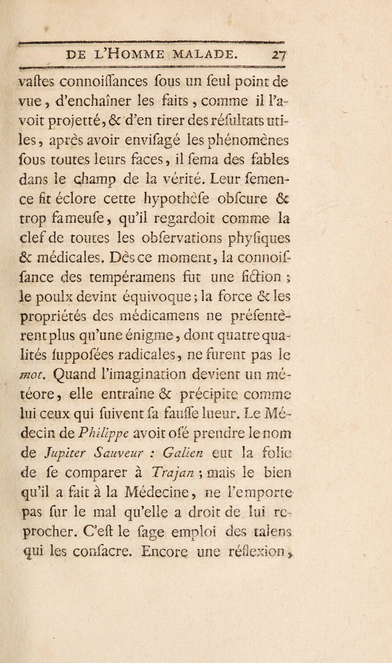 f DE l’Homme malade. 27 vades connoiiTances fous un feui point de vue 5 d’enchaîner les faits 5 comme il IV voit projetté, 6c d’en tirer des réfiiltats un¬ ies 5 apres avoir envifagé les phénomènes fous toutes leurs faces, il fema des fables dans le champ de la vérité. Leur femen- ce fit éclore cette hypothèfe obfcure &amp; trop fameufe, qu’il regardoit comme la clef de toutes les obfervations phyiiques 6c médicales. Dès ce morne,ntj la connoif- fance des tempéramens fut une fiction ; le poulx devint équivoque ; la force &amp; les propriétés des médicamens ne préfentè- relit plus qu’une énigme 5 dont quatre qua¬ lités iuppofées radicales, ne furent pas le mot. Quand rimagiiiation devient on mé¬ téore 5 elle entraîne ôc précipite comme lui ceux qui fuivent fa faiiife lueur. Le Mé¬ decin de Philippe avoit ofé prendre le nom de Jupiter Sauveur : Galien eut la folie de fe comparer à Trajan ; mais le bien qu’il a fait à la Médecine, ne l’emporte pas fur le mal qu’elle a droit de lui re¬ procher. Ceft le fage emploi des talens qui les confacre. Encore une réflexion»