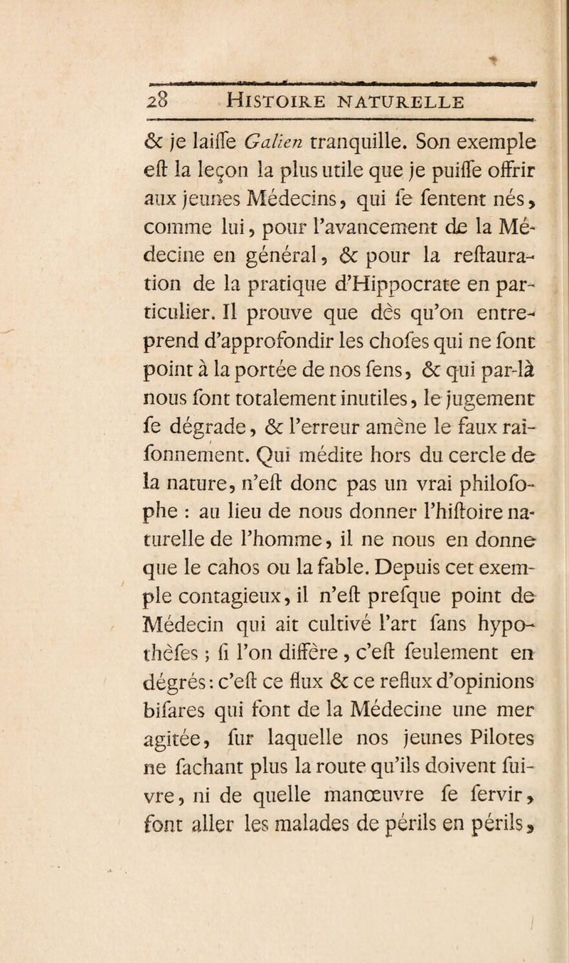 ôc je laiffe Galien tranquille. Son exemple eft la leçon la plus utile que je puifle olFrir aux jeunes Médecins, qui fe fentent nés, comme lui, pour ravancement de la Mé¬ decine en général, &amp; pour la reftaura- tion de la pratique d’Hippocrate en par¬ ticulier. Il prouve que des qu’on entrer prend d’approfondir les chofes qui ne font point à la portée de nos fens, ôc qui par-là nous font totalement inutiles, le jugement fe dégrade, ôc l’erreur amène le faux raî- fonnement. Qui médite hors du cercle de la nature, n’eft donc pas un vrai philofo- phe : au lieu de nous donner l’hiftoire na¬ turelle de l’homme, il ne nous en donne que le cahos ou la fable. Depuis cet exem¬ ple contagieux, il n’eft prefque point de Médecin qui ait cultivé l’art fans hypo- thèfes ; fl l’on diffère , c’eft feulement en dégrés : c’eft ce flux ôc ce reflux d’opinions bifares qui font de la Médecine une mer agitée, fur laquelle nos jeunes Pilotes ne fachant plus la route qu’ils doivent fui- vre, ni de quelle manœuvre fe fervir, font aller les malades de périls en périls.