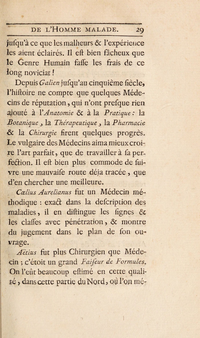 -- ■ ■ - —- jufqu’à ce que les malheurs ôc rexpérieuce les aient éclairés. Il eft bien fâcheux que le Genre Humain fafle les frais de ce long noviciat ! Depuis Galien jufqu’au cinquième fiècle, rhiftoire ne compte que quelques Méde¬ cins de réputation, qui n’ont prefque rien ajouté à XAnatomie 6c à la Pratique : la Botanique la Thérapeutique j la Pharmacie &amp; la Chirurgie firent quelques progrès. Le vulgaire des Médecins aima mieux croi¬ re l’art parfait 5 que de travailler à fa per^ feclion. Il eft bien plus commode de fui- vre une mauvaife route déjà tracée , que d’en chercher une meilleure. Cœlius Aurelianus fut un Médecin mé¬ thodique : exad dans la defcription des maladies, il en diftingue les fignes &amp; les claffes avec pénétration, ôc montre du jugement dans le plan de fon ou¬ vrage. Aétius fut plus Chirurgien que Méde¬ cin ; c’étoit un grand Faifeur de Formules^ On l’eût beaucoup eftimé en cette quali¬ té , dans cette partie du Nord, QÙ l’ou mé-