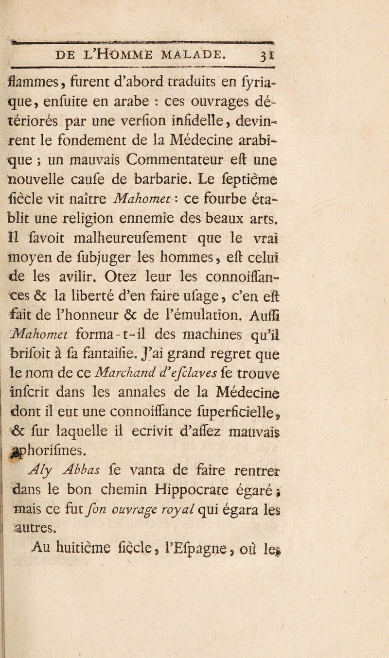 flammes, furent d’abord traduits en fyria- que, enfuite en arabe : ces ouvrages dé¬ tériorés par une verfion infidelle, devin¬ rent le fondement de la Médecine arabn que ; un mauvais Commentateur eft une nouvelle caufe de barbarie. Le feptiême fiècle vit naître Mahomet : ce fourbe éta¬ blit une religion ennemie des beaux arts. Il favoit malheureufement que le vrai moyen de fubjuger les hommes, eft celui de les avilir. Otez leur les connoiflan- ces &amp; la liberté d’en faire ufage, c’en eft fait de l’honneur ôc de l’émulation. Aufti Mahomet forma-t-il des machines qu’il brifoit à fa fantaifie. J’ai grand regret que le nom de ce Marchand d*efclayes fe trouve infcrit dans les annales de la Médecine dont il eut une connoiflance fuperficielle, ^ fur laquelle il écrivit d’affez mauvais jphorifmes. Aly Abbas fe vanta de faire rentrer dans le bon chemin Hippocrate égaré s mais ce fut fon ouvrage royal qui égara les autres. Au huitième fiècle, l’Efpagne, oû les