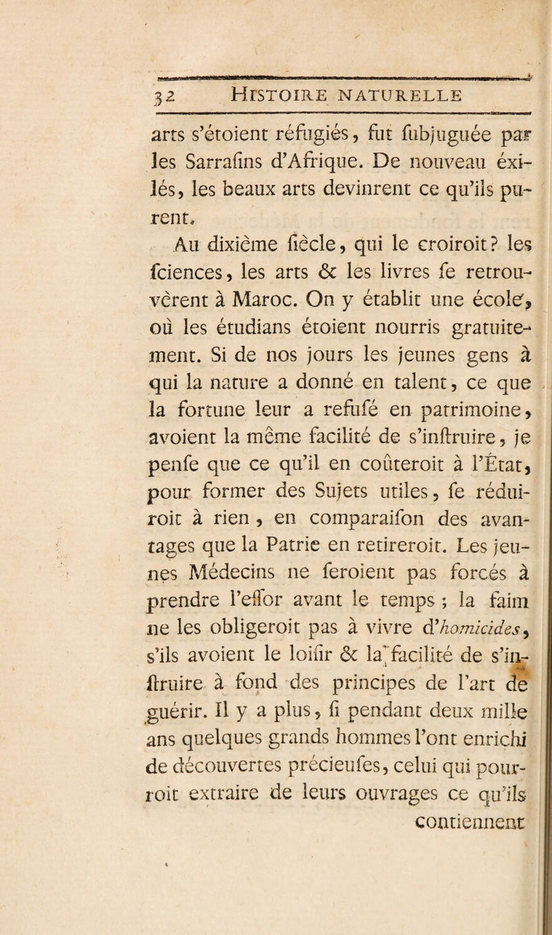 3^ arts s’étoient réfugiés, fut fubjuguée par les Sarrafins d’Afrique. De nouveau éxi- lés, les beaux arts devinrent ce qu’iis pu^ rent» Au dixiéme fiècle, qui le croiroit? les fciences, les arts Sc les livres fe retroiL vcrent à Maroc. On y établit une école^ où les étudians étoient nourris gratuite¬ ment. Si de nos jours les jeunes gens à qui la nature a donné en talent, ce que la fortune leur a refufé en patrimoine, avoient la même facilité de s’inftruire, je penfe que ce qu’il en coûteroit à l’État, pour former des Sujets utiles, fe rédui- roit à rien , en comparaifon des avan¬ tages que la Patrie en retireroit. Les jeu¬ nes Médecins ne feroient pas forcés à prendre l’effor avant le temps ; la faim ne les obligeroit pas à vivre d'/iomià^/es, s’ils avoient le loiiir ôc laTacilité de s’iii- llruire à fond des principes de Part de guérir. Il y a plus, fi pendant deux mille ans quelques grands hommes l’ont enrichi de découvertes précieufes, celui qui poiir- roit extraire de leurs ouvrages ce qu’ils- contiennent