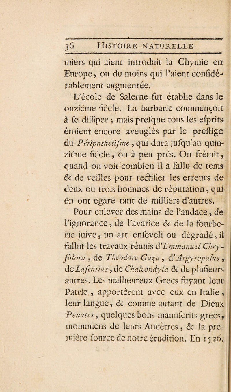 miers qui aient introduit la Chymie en Europe, ou du moins qui l’aient confidé-* rablement augmentée. L’école de Salerne fut établie dans le onzième fiècl^. La barbarie commençoit à fe difîiper ; mais prefque tous les efprits étoient encore aveuglés par le preftige du Péripathétifme, qui dura jufqu’au quin¬ zième fiècle 5 du à peu près. On frémit, quand on voit combien il â fallu de tems ôc de veilles pour reélifier les erreurs de deux ou trois hommes de réputation, qui en ont égaré tant de milliers d’autres. Pour enlever des mains de l’audace 5 de l’ignorance, de l’avarice 6c de la fourbe¬ rie juive, un art enfeveli ou dégradé, il fallut les travaux réunis ^Emmanuel Chry- folora , de Théodore Ga:^a , di Argyropulus , d^Lafcarius, de Chalcondyla 6c de plufieurs autres. Les malheureux Grecs fuyant leur Patrie,, apportèrent avec eux en Italie , leur langue, 6c comme autant de Dieux Penates^ quelques bons manufcrits grecs, monumens de leurs Ancêtres, 6c la pre¬ mière foiirce de notre érudition. En 15 26.