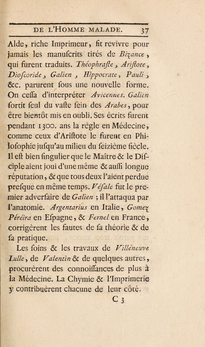 Aide, riche Imprimeur, fit revivre pour jamais les manufcrits tirés de Biiance , qui furent traduits. Théophrajle ^ Arifiote, Diofcorlde J Galien Hippotrate ^ Paulin &amp;c. parurent fous une nouvelle forme. On cefla d’interpréter Avicenne s. Galien fortit feiil du vafte fein des Arabes^ pour être bientôt mis en oubli. Ses écrits furent pendant 1300. ans la règle en Médecine, comme ceux d’Ariftote le furent en Phi- iofophie jufqu’au milieu du feizième fiècle. il eft bien fingulier que le Maître &amp; le Dif- ciple aient joui d’une même &amp; aufiî longue réputation, ôc que tous deux l’aient perdue prefque en même temps. Véfalc fut le pre¬ mier adverfaire de Galien ; il l’attaqua par l’anatomie. Argentarius en Italie, Gome^ Péreira en Efpagne, &amp; Fernel en France , corrigèrent les fautes de fa théorie &lt;5c de fa pratique. Les foins &amp; les travaux de Villeneuve Lulle, de Valentin ôc de quelques autres, procurèrent des connoiflances de plus à la Médecine. La Chymie &amp; l’Imprimerie y contribuèrent chacune de leur côté. ca