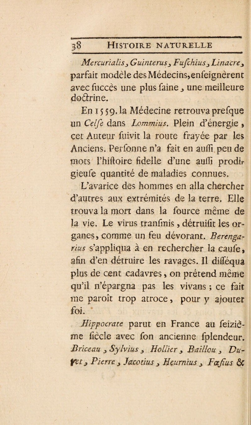 MercunaUsGuintems^ Fufchiusj Linacrey parfait modèle desMédecias^enfeignèrent avec fuccês une plus faine ^ une meilleure dodrine. En 15 59. la Médecine retrouva prefque un Celfô dans Lommius, Plein d’énergie » cet Auteur fuivit la route frayée par les Anciens. Perfonne n’a fait en auffi peu de mots rhiftoire fidelle d’une auflî prodir gieufe quantité de maladies connues. L’avarice des hommes en alla chercher d’autres aux extrémités de la terre. Elle trouva la mort dans la fource même de la vie. Le virus tranfmis, détruifît les or¬ ganes, comme un feu dévorant. Bercnga- rius s’appliqua à en rechercher la caufe, afin d’en détruire les ravages. Il diflequa plus de cent cadavres, on prétend même qu’il n’épargna pas les vivans ; ce fait me paroît trop atroce, pour y ajouter foi. Hippocrate parut en France au feizié- me fiècle avec fon ancienne fplendeur. Briceau SylvLüs ^ Hollicr y Baillou Du- Yct y Pierre y Jacodus y Heumîus y Fcejïus &amp;