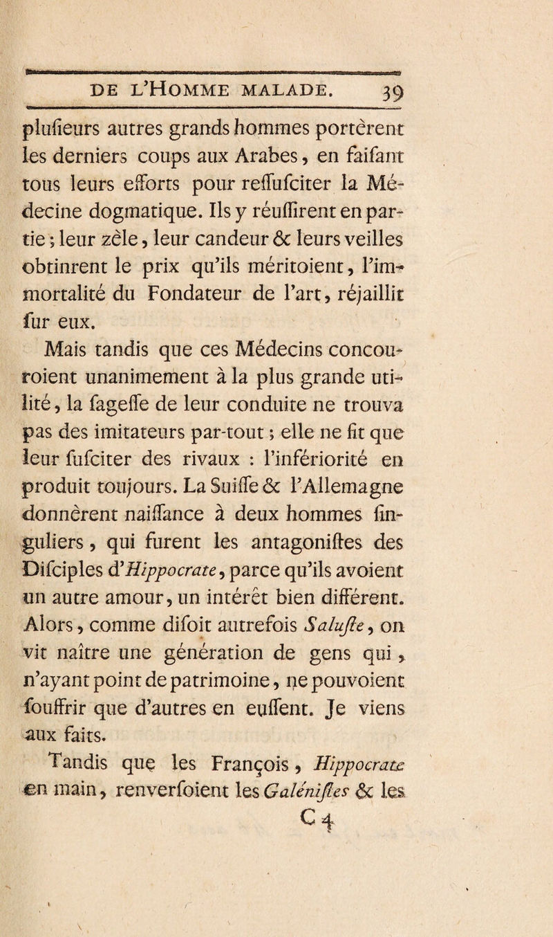 plufieurs autres grands hommes portèrent les derniers coups aux Arabes, en faifant tous leurs efforts pour reflufciter la Mé¬ decine dogmatique. Ils y réunirent en par¬ tie ; leur zèle, leur candeur 6c leurs veilles obtinrent le prix qu’ils méritoient, l’im¬ mortalité du Fondateur de l’art, réjaillit fur eux. Mais tandis que ces Médecins concou- roient unanimement à la plus grande uti¬ lité, la fageffe de leur conduite ne trouva pas des imitateurs par-tout ; elle ne fit que leur fufciter des rivaux : l’infériorité en produit toujours. La Suiffe 6c l’Allemagne donnèrent nai(Tance à deux hommes fin- guliers, qui furent les antagoniftes des Difciples à'Hippocrate parce qu’ils avoient un autre amour, un intérêt bien différent. Alors, comme difoit autrefois Salujle^ on vit naître une génération de gens qui, n’ayant point de patrimoine, ne pouvoient fouffrir que d’autres en euffent. Je viens aux faits. Tandis quç les François, Hippocrate «n main, renverfoient \^%GaléniJles 6c les C4