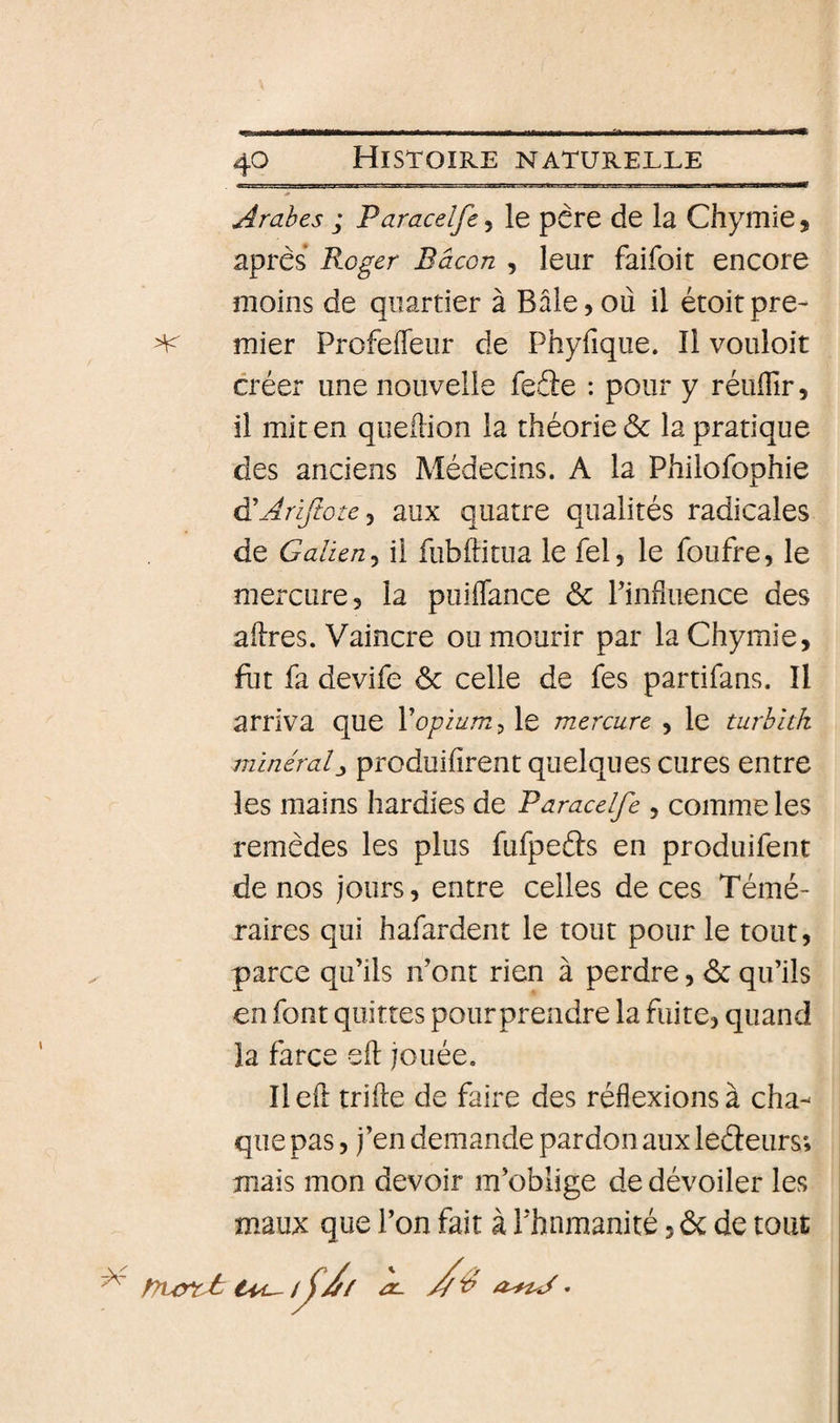 Arabes ; Paracelfe, le père de la Chymie, apres* Roger Bacon , leur faifoit encore moins de quartier à Bâle,où il étoitpre- mier Profefleur de Phyfique. Il vouloir créer une nouvelle feéte : pour y réuflir, il mit en queùion la théorie &amp; la pratique des anciens Médecins. A la Philofophie à'AriJtote^ aux quatre qualités radicales de Galien J il fubftitua le fel, le foufre, le mercure, la puiflance &amp; Finfluence des aùres. Vaincre ou mourir par la Chymie, fut fa devife ôc celle de fes partifans. Il arriva que Vopium ^ le mercure , le turbîtk minéralproduisent quelques cures entre les mains hardies de Paracelfe , comme les remèdes les plus fufpeâs en produifent de nos jours, entre celles de ces Témé¬ raires qui hafardent le tout pour le tout, parce qu’ils n’ont rien à perdre, àc qu’ils en font quittes pourprendre la fuite, quand la farce eft jouée. Ilefl trille de faire des réflexions à cha¬ que pas, j’en demande pardon aux leéleurs; mais mon devoir m’oblige de dévoiler les maux que l’on fait à l’humanité, ôc de tout ^ f7uy*cJs