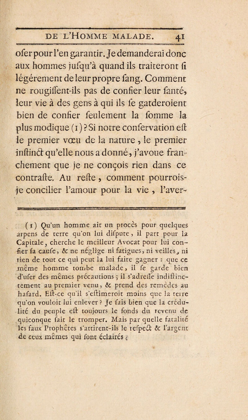 ofer pour Ten garantir. Je demanderai donc aux hommes jufqu’à quand ils traiteront fi légèrement de leur propre fang. Comment ne rougiffent-ils pas de confier leur fanté, leur vie à des gens à qui ils fe gatderoient bien de confier feulement la fomme la plus modique (i ) ? Si notre confervation eft le premier vœu de la nature 5 le premier inftinCî: qu’elle nous a donné, j’avoue fran¬ chement que je ne conçois rien dans ce contrafte. Au refie, comment pourrois- je concilier l’amour pour la vie , l’aver* ( ï ) Qu’un homme ait un procès pour quelques arpens de terre qu’on lui difpute, il part pour la Capitale, cherche le meilleur Avocat pour lui con¬ fier fa caufe, èc ne néglige ni fatigues, ni veilles^ ni rien de tout ce qui peut la lui faire gagner : que ce meme homme tombe malade, il fe garde bien d’ufer des memes précautions ; il s’adrellé indiftinc- tement au premier venu, èc prend des remèdes au hafard. Eft-ce qu’il s’eflimeroit moins que la terre qu’on vouloit lui enlever? Je fais bien que la crédu¬ lité du peuple eft toujours le fonds du revenu de quiconque fait le tromper. Mais par quelle fatalité les faux Prophètes s’attirent-ils le refpeét ôc l’argent de ceux memes qui font éclairés c