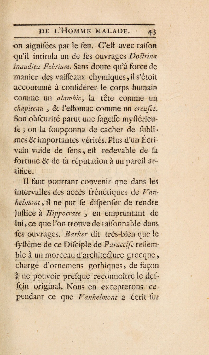. iwlii—1 III lin I IPMIH ■■■ I Il DE l’Homme malade. ' 43 ou aig^ifées par le feu. C’eft a^ec raifoa qu’il intitula un de fes ouvrages DoUrlna inaudita Febrlum. Sans doute qu’à force de manier des vaifleaux chimiques, il s’étoit accoutumé à confidérer le corps humaiiî comme un alambic^ la tête comme un chapiteau ^ ôc l’edomac comme un creufet. Son obfcurité parut une fageffe myftérieu- fe ; on la foupçonna de cacher de fiibli- mes &amp; importantes vérités. Plus d’un Écri¬ vain vuide de feus, eft redevable de (a fortune ôc de fa réputation à un pareil ar¬ tifice. îl faut pourtant convenir que dans le^ intervalles des accès frénétiques de helmont^ il ne put fe difpenfer de rendre jiiftice à Hippocrate ^ en empruntant de lui-, ce que l’on trouve de raifonnable clans fes ouvrages. Barker dit très-bien que le fyfiême de ce Difciple de Paraeelfe reffem- ble à un morceau d’architedure grecque 5 chargé d’ornemens gothiques, de façon à ne pouvoir prefque recoiinoître le def- fein original. Nous en excepterons ce¬ pendant ce que Vanhelmont Z écrit fur