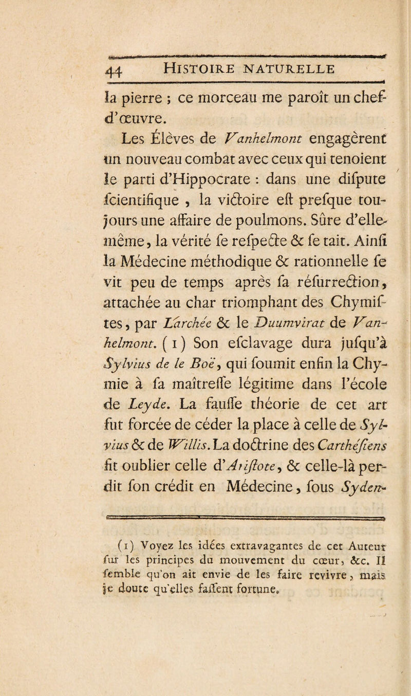 6H t0 la pierre ; ce morceau me paroît un chef- d’œuvre. Les Élèves de Vanhelmom engagèrent un nouveau combat avec ceux qui tenoient le parti d’Hippocrate : dans une difpute fcientifique , la vidoire eft prefque tou¬ jours une affaire de poulmons. Sûre d’elle- même, la vérité fe refpede &amp; fe tait. Ainfî la Médecine méthodique ôc rationnelle fe vit peu de temps après fa réfurredion, attachée au char triomphant des Chymif- tes, par Larchée ôc le Duumvirat de Van^ hdmont, ( i ) Son efclavage dura jufqu’à Sylvius de le Bo'é^ qui fournit enfin la Chy- mie à fa maîtreffe légitime dans l’école de Leyde. La fauffe théorie de cet art fut forcée de céder la place à celle de Syl- vius ÔC de Willis. La dodrine des Canhéjlens fit oublier celle à'Aîiftote^ ôc celle-là per¬ dit fon crédit en Médecine, fous Syden- (i) Voyez les idées extravagantes de cet Auteut fur les principes du mouvement du cœur, 6cc. II femble qu’on ait envie de les faire revivre, mais je doute qu elles faifent fortune.