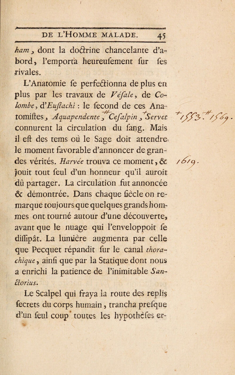 I DE l’Homme malade. 45 haruj dont la doârine chancelante d’a¬ bord, l’emporta heureufement fur fes rivales. L’Anatomie fe perfedionna de plus en plus par les travaux de Fé/ak^ de Co- lombe 5 diEujlachi ; le fecond de ces Ana- tOmifteSj Aquapendeme ■, Cefalpin ^ Servet //jIe - / connurent la circulation du fang. Mais il eft des tems ou le Sage doit attendre^ le moment favorable d’annoncer de gran¬ des vérités. Harvée trouva ce moment, ôc . jouit tout feul d’un honneur qu’il auroit dû partager. La circulation fut annoncée 6c démontrée. Dans chaque fiêcle on re¬ marque toujours que quelques grands hom¬ mes ont tourné autour d’une découverte, avant que le nuage qui l’enveloppoit fe diifipât. La lunûere augmenta par celle que Pecquet répandit fur le canal thora- chique, ainfi que par la Statique dont nous a enrichi la patience de l’inimitable San- clorius. Le Scalpel qui fraya la route des replis fecrets du corps humain, trancha prefque d’un feul coup’ toutes les hypothcfes er-