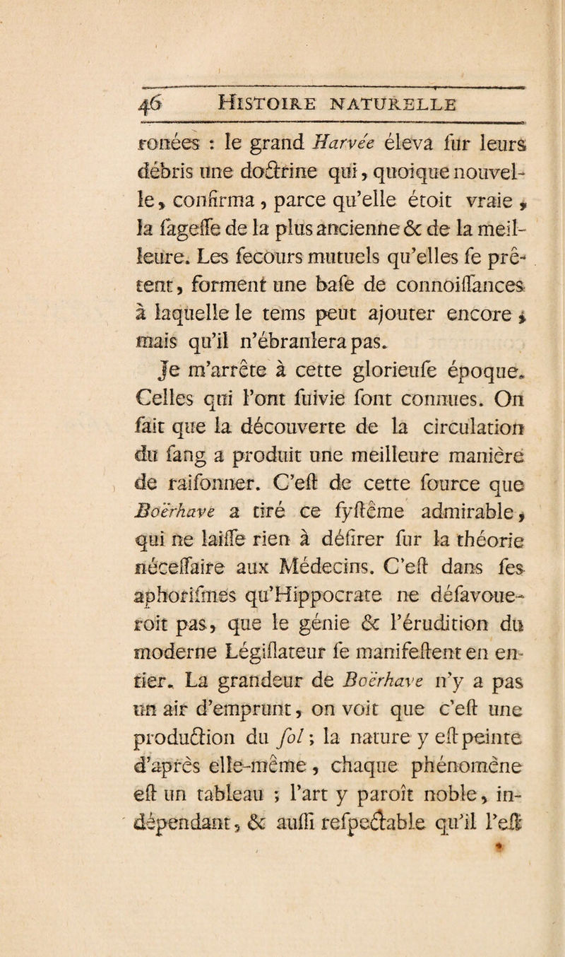 rouées : le grand Harvee éleva fur leurs débris une doftrine qui, quoique nouvel¬ le , confirma, parce qu’elle étoit vraie y la iàgeffe de la plus ancienne ôc de la meil¬ leure. Les fecours mutuels qu’elles fe prê tent, forment une bafe de connoiflances à laquelle le tems peut ajouter encore i mais qu’il n’ébranlera pas. Je m’arrête à cette glorieufe époque. Celles qui l’ont fuivie font connues. On fait que la découverte de la circulation du fang a produit une meilleure manière de raifonner. C’eft de cette fource que Boërhave a tiré ce fyflerae admirable ^ qui ne laiffe rien à délirer fur la théorie néceffaire aux Médecins. C’ell dans fes aphorifmes qu’Hippocrate ne défavoue- roit pas, que le génie &lt;Sc l’érudition dn moderne Légillateur fe manifeftent en em tier. La grandeur de Boërhave n’y a pas im air d’emprunt, on voit que c’eft une produftion du fol ; la nature y eft peinte d’après elle-même, chaque phénomène eft un tableau ; l’art y paroît noble, in¬ dépendant , &amp; auffi refpedable qu’il l’eft