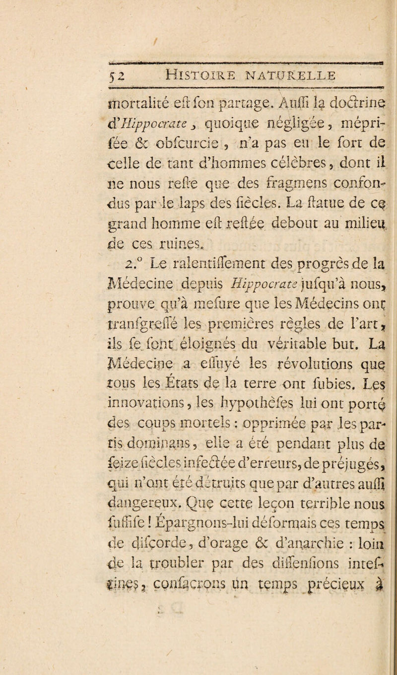 5^ ■ ■ II.—..—■■ I 1^ I mortalité eftfon partage. Audi la do&amp;ine d'Hippocrate quoique négligée 5 mépri- lée àc obfcurcie 5 n'a pas eu le fort de celle de tant d’hommes célèbres, dont il ne nous rede que des fragmens confom dus par le laps des dècles. La ftatue de ce grand homme ed ledée debout au milieu, de ces ruines, 2.° Le raleiidiTement des progrès de la Médecine depuis Hippocrate iufqu’à nous, prouve qu’à meibre que les Médecins oni; tranfgreffé les premières règles de l’art, iis fe font éloisnés du véritable but. La Médecine a elfuyé les révolutions que tous les États de la terre ont fubies. Les innovations, les hypothèfes lui ont porté des coups mortels : opprimée par les par¬ tis dominons, elle a été pendant plus de feize fiècles infedée d’erreurs, de préjugés, qui n’ont été détruits que par d’autres auflî dangereux. Que cette leçon terrible nous fiiffife ! Épargnons-lui déformais ces temps de difçorde, d’orage ôc d’anarchie : loin de la troubler par des diffenfions inteA iine^^ï çonfacrons üu temps précieux à