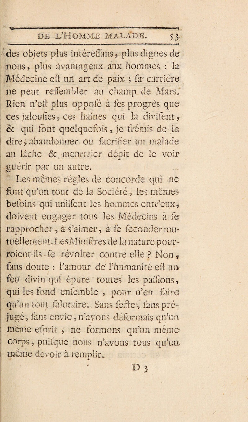«i» Mes objets plus inréreffans, plus dignes de nous, plus avantageux aux hommes : la Médecine eft un art de paix fa carrière ne peut reffembler au champ de Mars, Rien n’ed pins oppofé à fes progrès que Ces )a!oufies5 ces haines qui la divifentr &amp; qui font quelquefois, je fréniis de le dire 5-abandonner ou facrif er un malade au lâche &amp;/meurtrier dépit de le voir guérir par un autre. Les memes régies de concorde qui nô font qif un tout de la Société, les mêmes befoins qui imiffent les hommes entr’eiix, doivent engager toiîs les Médecins à fe rapprocher 5 à- s’aimer 5 à fe féconder mii- tiièiiement.LesMiniilTes de la nature pour- roient-ils fe révolter contre elle ? Non ^ fans doute : ramoiir de l’humaniré eil ui&gt; feu divin qui épure tomes les paillons, qui les fond enfembie , pour n’en faire qu’un tout falutaire. Sans fecle 5 fans pré¬ jugé, fans envie 5 n’ayons déformais qq’un même efprit , ne formons qu’un même- corps 3 puifque nous n’avons tous qu’iiir meme devoir à remplir..