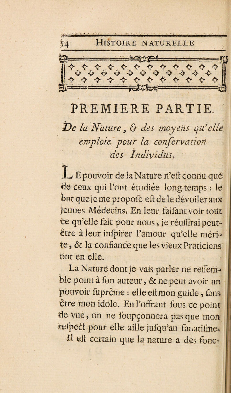 ’$‘‘0‘*0**^*0**0‘’0**0*’^*0**^*0* •6*0**$**O*’O*’îii‘*O**$*’^*O*‘*^*O* PREMIERE PARTIE. De la Nature y &amp; des moyens qu^elle emploie^pour la confervatiort des Individus^ L Ë pouvoir de la Nature n’efl connu qué de ceux qui l’ont étudiée long temps : le faut que je me propofe eft de le dévoiler aux jeunes MédecinSi En leur faifantvoir toiit ce qu’elle fait pour nous, je réuilirai peut- être à leur infpirer l’amour qu’elle méri¬ te, ôc la confiance que les vieux Praticiens ont en elle. La Nature dont je vais parler ne reflem- I bîe point à fon auteur, ôc ne peut avoir un I pouvoir fuprême : elleeftmon guide, fans j| être mon idole. En l’offrant fous ce point | de vue, on ne foupçonnera pas que mon | refpeél: pour elle aille jufqu’au fanatifme* | Il eft certain que la nature a des fonc- |