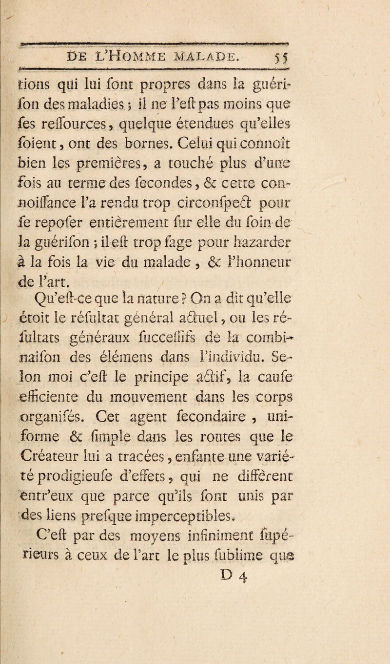 tiens qiii liii font propres dans la giiérÊ fon des maladies ; il ne Teftpas moins que fes reflburces, quelque étendues qu'elles foient 5 ont des bornes. Celui qui connoît bien les premières? a touché plus d’une fois au terme des fécondés, &amp; cette con- iioiffance l'a rendu trop circonfpeâ: pour fe repofer entièrement hir elle du foin de la guérifon ; il ell trop fage pour bazarder à la fois la vie du malade, &amp; rhomieiir de l'art. Qu’eft-ce que la nature ? On a dit qu’elle étoît le réfultat général aduel ? ou les ré- fultats généraux fucceiïifs de la combi- naifon des élémens dans i’individu. Se¬ lon moi c’elî: le principe adif? la caiife efficiente du mouvement dans les corps organifés. Cet agent fecondaire , uni¬ forme 6c fimple dans les routes que le Cré ateur lui a tracées ? enfante une varié¬ té prodigieufe d’effets? qui ne diffèrent entr’eux que parce qifüs font unis par des liens prefque imperceptibles* C’eft par des moyens infnimenc fiipé- rieurs à ceux de Fart le plus fublime que H 4-