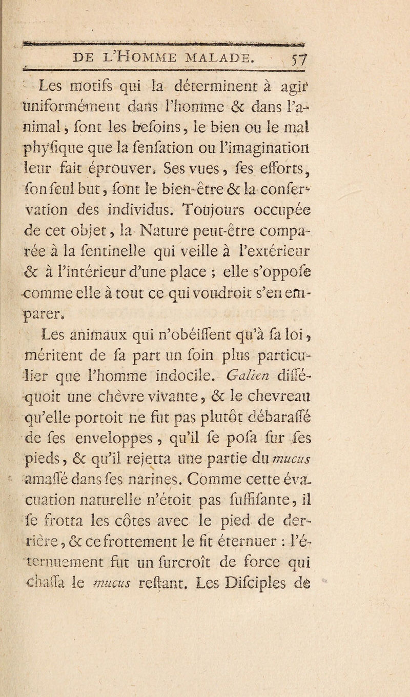 * DE l’Homme malade. 57 Les motifs qui la déterminetit à agif lîiiiforméîTieiit dans riiomme &amp; dans IV nimai, font les befoins 5 le bien ou le mal phyfiqiie que la fenfation ou rimaginatioil leur fait éprouveri Ses vues 5 fes elForts^ fonfeiîi but 3 font le bien-être &amp; la confer*- varion des individus. Toiijours occupée de cet objet 3 la Nature peut-être compa¬ rée à la fentinelle qui veille à rextérieor ôc à rintérieur d’une place ; elle s’oppofe comme elle à tout ce qui voudroit s’en em¬ parer. Les animaux qui n’obéi(Tent qu’à fa loi 5 méritent de fa part un foin plus particiL 'lier que l’homme indocile. Galien dilTé- qüoît line chèvre vivante 5 &amp; le chevreau qu’elle portoit ne fut pas plutôt débaraffé de fes enveloppes 5 qu’il fe pofa fur fes pieds 5 &amp; qu’il reje^tta une partie du mucus amaiTé dans fes narines. Comme cette éva¬ cuation naturelle n’étoit pas fuffifante 3 il fe frotta les côtes avec le pied de der¬ rière 3 &amp; ce frottement le fit éternuer : l’é- ternueraent ftit un furcroît de force qui chaila le mucus reilant. Les Difciples dê
