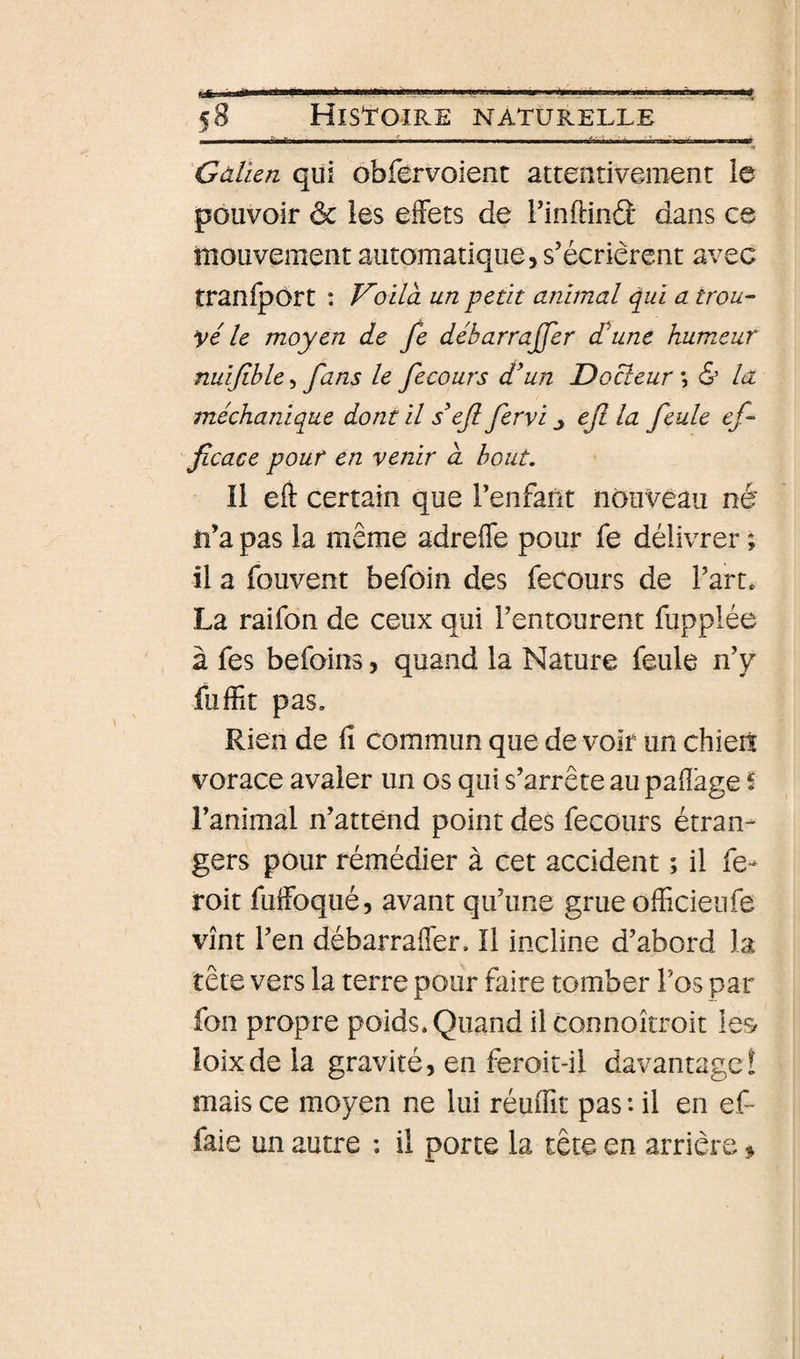 58 Histoire naturelle ^Gàlïen qui obfervoient attentivement le pouvoir ôc les effets de Finftinâ dans ce mouvement automatique, s’écrièrent avec traniport : Voilà un petit animal qui a trou¬ vé le moyen de fe débarrajjer £une humeur nuijible, fans le fecours d^un Docteur ; &amp; la méchanique dont il ef fervi ^ efi la feule ef¬ ficace pour en venir à bout. Il eft certain que l’enfant nouveau né n’a pas la même adreffe pour fe délivrer ; il a fouvent befôin des fecours de l’art* La raifon de ceux qui l’entourent fupplée à fes befoins, quand la Nature feule n’y fuffit pas. Rien de fi commun que de voir un chieiï vorace avaler un os qui s’arrête au pafîage S l’animal n’attend point des fecours étran¬ gers pour rémédier à cet accident ; il fe- roit fuffoqué, avant qu’une grue officiel!fe vînt l’en débarraffier. Il incline d’abord la tête vers la terre pour faire tomber l’os par fon propre poids. Quand il connoîtroit les ioixde la gravité, en feroit-il davantage! mais ce moyen ne lui réuffit pas : il en ef- faie un autre : il porte la tête en arrière &gt;