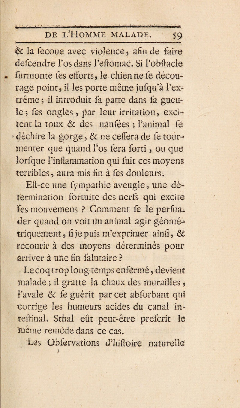&amp; la fecoue avec violence, afin de faire defcendre Tos dans l'eftomac. Si f obilacle furmonte fes efforts, le chien ne fe décou¬ rage point, il les porte même jufqii’à Tex- trême, il introduit fa patte dans fa gueu¬ le -, fes ongles, par leur irritation, exci¬ tent la toux ôc des nâufées ; Tanimal fe ' déchire la gorge, &amp; ne celfera de fe tour- nienter que quand Vos fera forti, ou que lorfque rinllammation qui fuit ces moyens terribles, aura mis fin à fes douleurs. Eft-ce une fympathie aveugle, une dé¬ termination fortuite des nerfs qui excite fes mouvemens P Comment fe le perfua. der quand on voit un animal agir géomé-^ triquement, fi je puis m’exprimer ainfi, ôc recourir à des moyens déterminés pour arriver à une fin falutaire ? Le coq trop long-temps enfermé, devient 'malade ; il gratte la chaux des murailles, î’avale &amp; fe guérit par cet abforbant qui corrige les humeurs acides du canal in- teftinal, Sthal eût peut-être preferit iô Hiême remède dans ce cas. Les Obfervations d’hiftoire naturelle