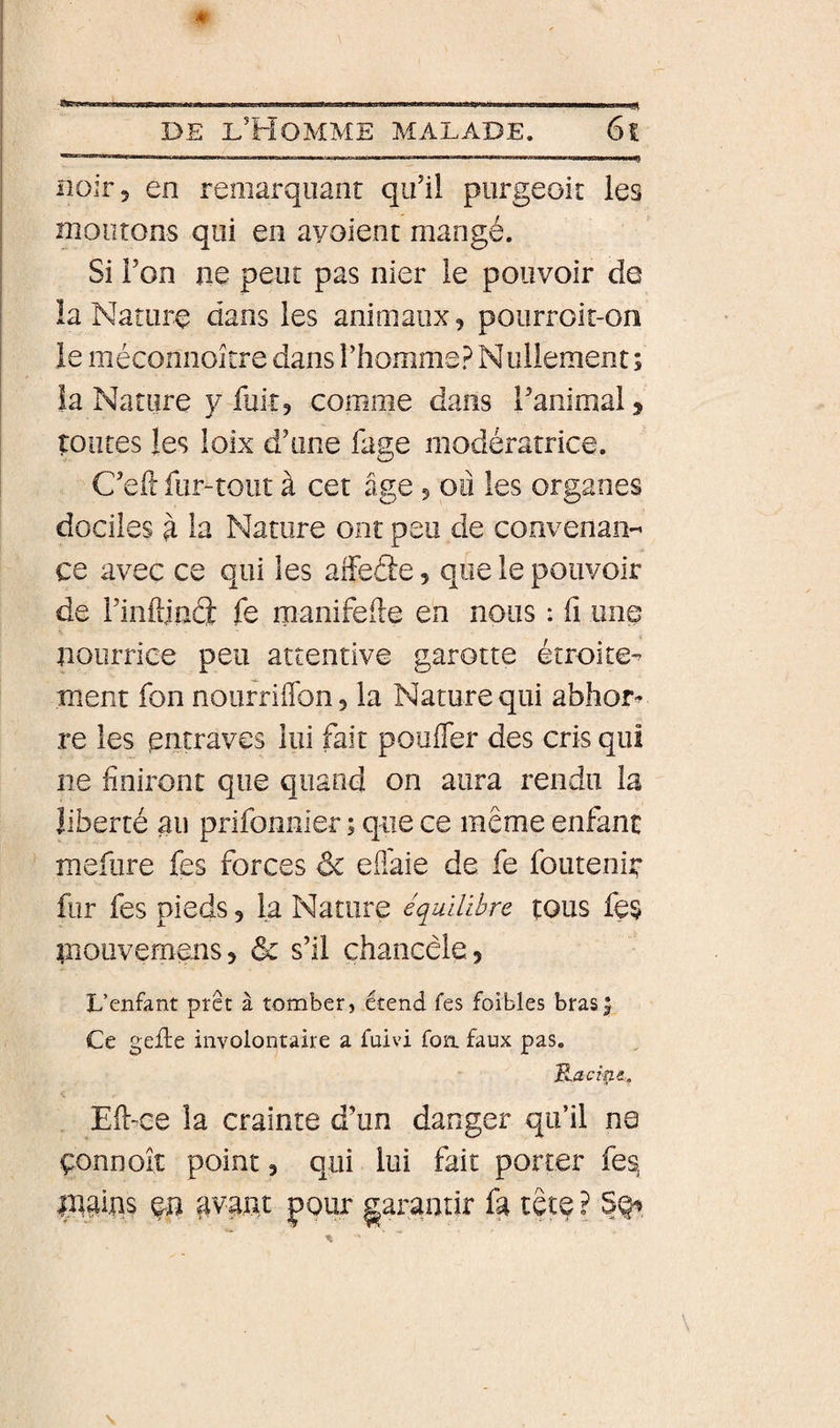 noir 5 en remarquant qu’il piirgeoit les montons qui en ayoient mangé. Si i’on ne peut pas nier le pouvoir de la Nature dans les animaux, pourroit-on le mécomioitre dans l’homme? Nullement ; îa Nature y fuit, comme dans l’animal, toutes les loix d’une fage modératrice. C’efc fur-tout à cet âge, ou les organes dociles ù la Nature ont peu de convenan-^ ce avec ce qui les alFeâe, que le pouvoir de l’inftjnâ fe manifefte en nous : fi une nourrice peu attentive garotte étroite-^ ment fon noufriffon, la Nature qui abhor^ re les entraves lui fait poufler des cris qui ne finiront que quand on aura rendu la liberté au prifonnier ; que ce même enfant mefure fes forces ôc efi'aie de fe foutenii: fur fes pieds, la Nature équilibre tous fes niouvemens, &amp; s’il chancèle, L’enfant prêt à tomber, étend fes foibles bras J Ce gefte involontaire a fuivi foa faux pas. B^aeîne.. Eft-^ce la crainte d’un danger qu’il na çonnoit point, qui lui fait porter fes, ingiqs gvant pour garantir fa tête ?