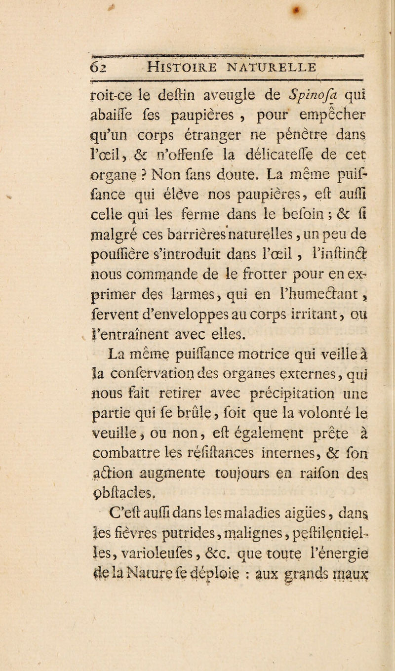 roit-ce le deftin aveugle de Splnofa qui abaifle fes paupières , pour empêcher qu’un corps étranger ne pénètre dans FœiU &amp; n’oiFenfe la délicateffe de cet organe ? Non fans doute. La même puif- fance qui élève nos paupières 5 eft auffi celle qui les ferme dans le befoin ; ôc fî malgré ces barrières naturelles, un peu de pouiïière s’introduit dans l’œil 5 rinflinéè nous comm^ande de le frotter pour en ex¬ primer des larmes, qui en i’humeâant, fervent d’enveloppes au corps irritant &gt; ou l’entraînent avec elles. La même puiflance motrice qui veille à la confervation des organes externes, qui nous fait retirer avec précipitation uns partie qui fe brûle 5 foit que la volonté le veuille, ou non, eft également prête à combattre les réfîftaaces internes, ôc fon aûion augmente toujours en raifon des çbftacles. C’eft auffi dans les maladies aigues, dans les fièvres putrides, malignes, peftilentieL les, varioleufes, &amp;g. que toute l’énergie de la Nature fe déploie ; aux grands maux