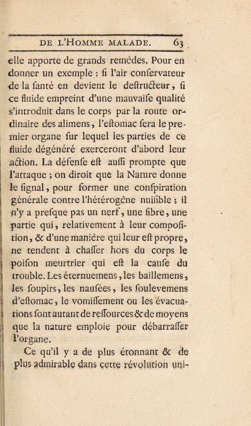 €lle apporte de grands remèdes. Pour en donner un exemple ; fi Pair confervateur de là famé en devient le deftruéteur, fi ce fluide empreint d’une mauvaife qualité s’introduit dans le corps par la route or-- dinaire des alimens, reftomac fera le pre¬ mier organe fur lequel les parties de ce 1 fluide dégénéré exerceront d’abord leur aâion. La défenfe eft aufli prompte que l’attaque ; on diroit que la Nature donne I le fignal, pour former une confpiration j générale contre rhétérogène ninfible ; il ] fl y a prefque pas un nerf 5 une fibre, une ! partie qui, relativement à leur compofir i tion, ôc d’une manière qui leur eft propre &gt; ne tendent à chaffer hors du corps le ; poifon meurtrier qui eft la caufe du 1 trouble. Les éternuemens 5 les baillemens s les foupirs 5 les naufées 5 les foulevemens û d’eftomac 5 le vomiflement ou les évacua^ 3 rions font autant de reflburces dcde moyens I que la nature emploie pour débarrafler i’organe. Ce qu’il y a de plus étonnant êc de plus admirable dans çette révolution uni-