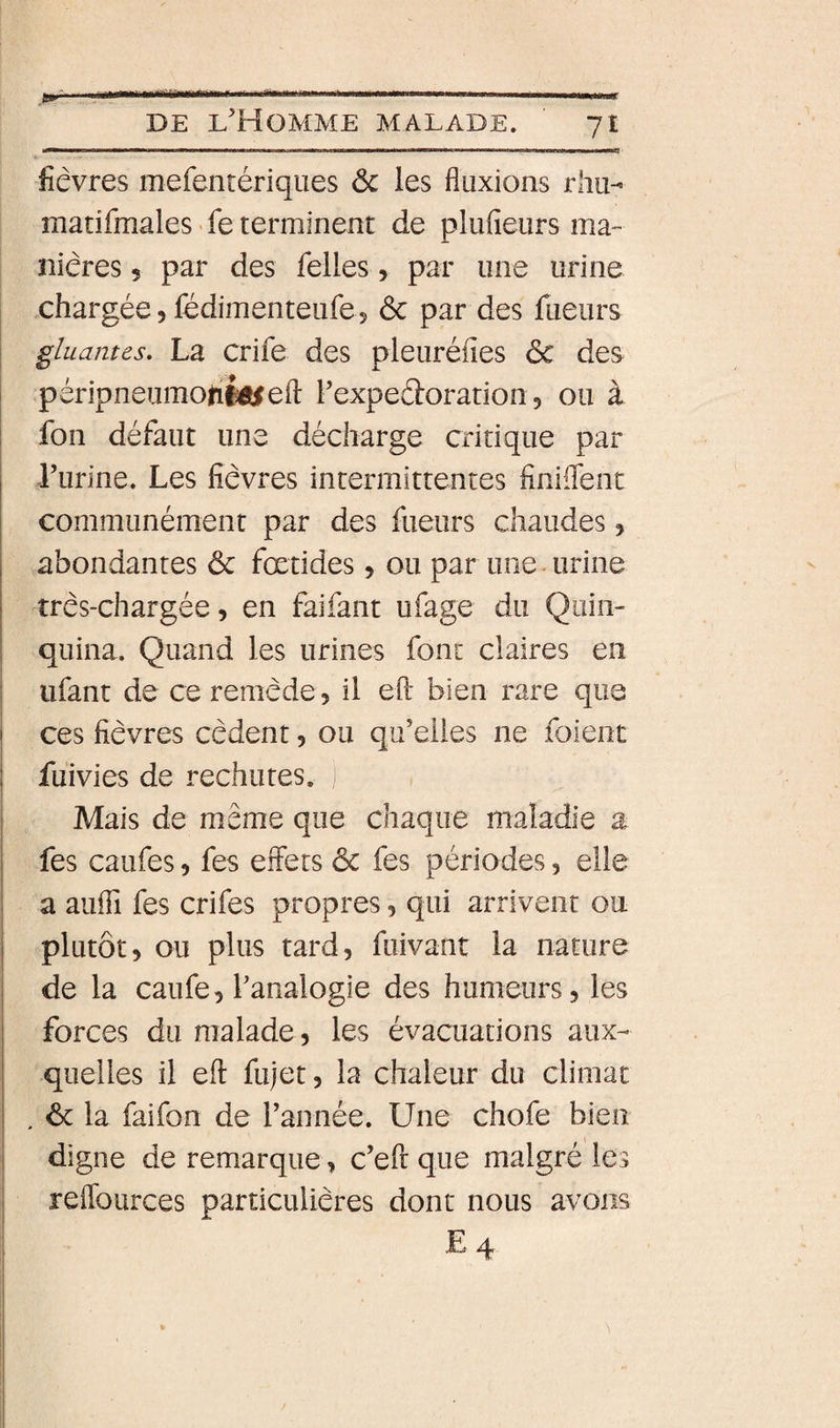 Y,t,«t.. . DE l'Homme malade. yt fièvres mefentériqiies 6c les fluxions rhu- matifmales &gt; fe terminent de plufieurs ma¬ nières 5 par des Telles, par une urine chargée, fédimenteufe5 6c par des Tueurs gluantes. La criTe des pleuréfies 6c des ! péripneumofifeiefl: l’expedoration, ou à I Ton défaut une décharge critique par I l’urine. Les fièvres intermittentes finiflenc I communément par des Tueurs chaudes, abondantes 6c fœtides, ou par uneMirine très-chargée, en TaiTant uTage du Quin¬ quina. Quand les urines font claires en uTant de ce remède, il efl: bien rare que I ces fièvres cèdent, ou qu’elles ne Toient i fuivies de rechutes. Mais de même que chaque maladie a I Tes cauTes, Tes effets 6c Tes périodes, elle I a aufli Tes criTes propres, qui arrivent ou I plutôt, ou plus tard, Tuivant la nature j de la cauTe, l’analogie des humeurs, les forces du malade, les évacuations aux¬ quelles il eft fujet, la chaleur du climat . 6c la TaiTon de l’année. Une choTe bien j digne de remarque, c’eft que malgré les j reffources particulières dont nous avons I E4