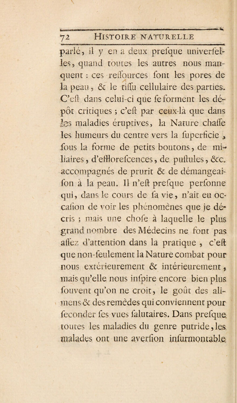 parlé, il y en a deux prefque univerfel- les, quand toutes les autres nous man¬ quent : ces relTources font les pores de la peau, ôc le tilTu cellulaire des parties. C’eil dans celui-ci que fe forment les dé¬ pôt critiques ; c’efl: par ceux-là que dans les maladies éruptives, la Nature ch-alfe les humeurs du centre vers la fuperfîcie ^ fous la forme de petits boutons, de mn lialres, d’efflorefcences, de pullules, ôcc. accompagnés de prurit 6c de démangeai fon à la peau. 11 n’ell prefque perfonne qui, dans le cours de fa vie, idait eu oc- calion de voir les phénomènes que je dé¬ cris ; mais une chofe à laquelle le plus grand nombre des Médecins ne font pas alîéz d’attention dans la pratique , c’effc que non-feulement la Nature combat pour nous extérieurement 6c intérieurement, mais qu’elle nous infpire encore bien plus fouvent qu’on ne croit, le goût des ali- mens 6c des remèdes qui conviennent pour féconder fes vues falutaires. Dans prefque toutes les maladies du genre putride, les malades ont une averfion infurmontable