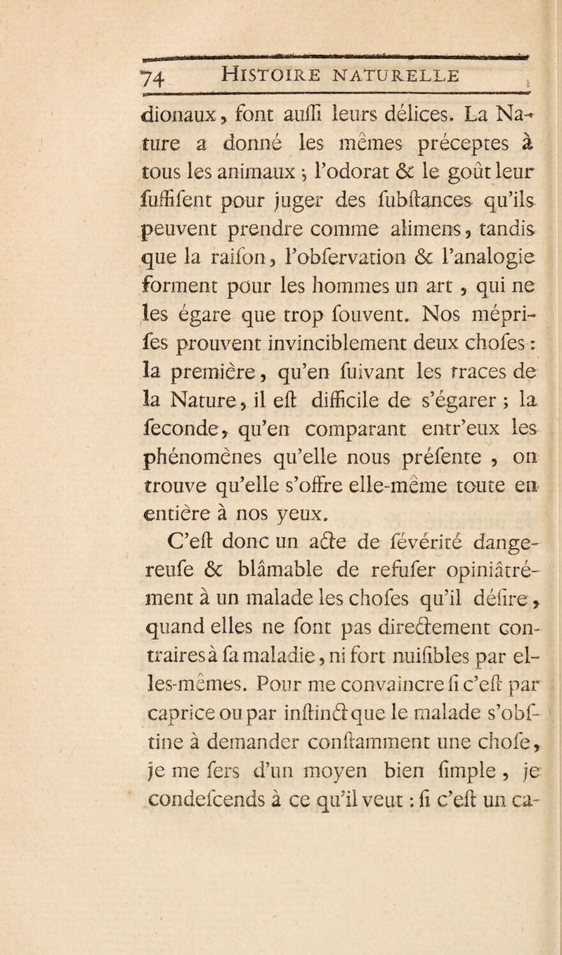 Ifa 74 Histoire naturelle ^ dionaux ^ font aiiffi leurs délices. La Na-»^ ture a donné les mêmes préceptes à tous les animaux -, Todorat ôc le goût leur fuffifent pour ;uger des fubftances qu’ils peuvent prendre comme alimens, tandis que la raifon, robfervation ôc l’analogie forment pour les hommes un art, qui ne les égare que trop fouvent. Nos mépri- fes prouvent invinciblement deux chofes : la première, qu’en fuivant les traces de la Nature 5 il eft difficile de s’égarer ; la fécondé, qu’en comparant entr’eux les phénomènes qu’elle nous préfente , on trouve qu’elle s’offre elle-même toute en entière à nos yeux. C’eft donc un aâe de févériré dange- reufe ôc blâmable de refufer opiniâtré- ment à un malade les chofes qu’il défire, quand elles ne font pas direûement con¬ traires à fa maladie, ni fort nuifibles par el¬ les-mêmes. Pour me convaincre fi c’eû par caprice ou par inffindque le malade s’obf- tine à demander conftamment une chofe, je me fers d’un moyen bien fimple , je condefcends à ce qifil veut : fi c’eft un ca-