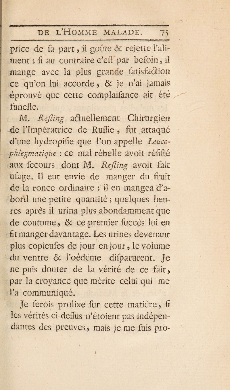 price de fa part 5 il goûte &amp; rejette Tali- ment *, fi au contraire c’eft par befoin ^ il mange avec la plus grande fatisfaâion ce qu’on lui accorde, ôc je n’ai jamais I éprouvé que cette complaifance ait été funefte. M. Refling aéluellement Chirurgien i de l’Impératrice de Pvufïïe 5 fut,attaqué d’une hydropifie que l’on appelle Leuco- ■ phlegmatique : ce mal rébelie avoit réfifté faux fecours dont M. Rejllng avoit fait üfage. Il eut envie de manger du fruit de la ronce ordinaire ; il en mangea d’a¬ bord une petite quantité ; quelques heu¬ res apres il urina plus abondamment que de coutume, 6c ce premier fuccês lui en fit manger davantage. Les urines devenant plus copieufes de jour en jour, le volume du ventre 6c l’oédeme difparurent. Je ne puis douter de la vérité de ce fait, par la croyance que mérite celui qui me l’a communiqué. Je ferois prolixe fur cette matière, ü les vérités ci-deiTus n’étoient pas indépen¬ dantes des preuves, mais je me fuis pro- I