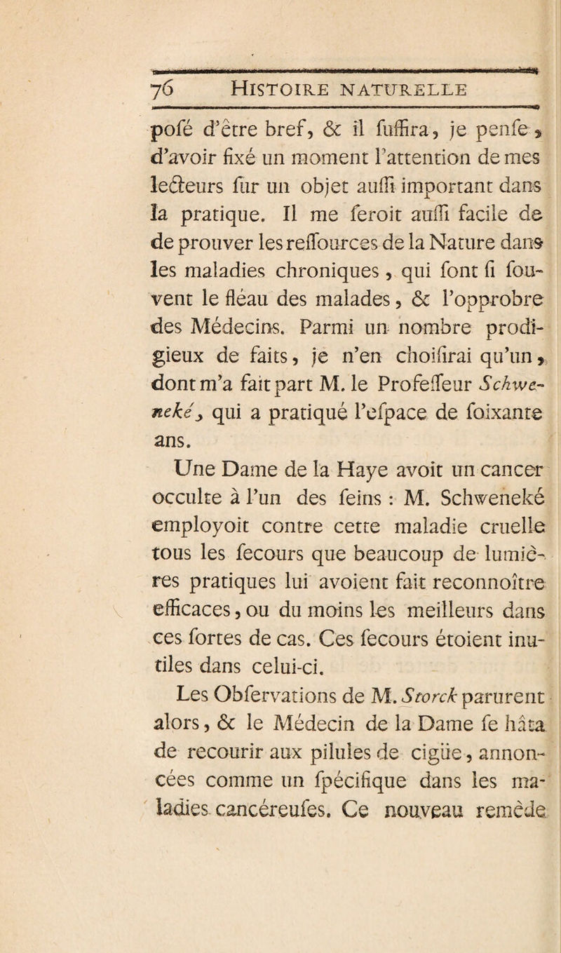 pofé d’être bref, Ôc il fuffira, je penfe» d’avoir fixé un moment Tattention de mes leâeurs fur un objet auffi important dan^ la pratique. Il me feroit aufii facile de de prouver les reflburces de la Nature dans les maladies chroniques , qui font fi fou- vent le fléau des malades, 6c l’opprobre des Médecins. Parmi un nombre prodi¬ gieux de faits, je n’en choifirai qu’un, dont m’a fait part M. le Profefleur Sckwe- nekéj, qui a pratiqué l’efpace de foixante ans. Une Dame de la Haye avoit un cancer occulte à l’un des feins : M. Schweneké employoit contre cette maladie cruelle tous les fecours que beaucoup de- lumiè¬ res pratiques lui avoient fait reconnoître efficaces, ou du moins les meilleurs dans xes fortes de cas. Ces fecours étoient inu¬ tiles dans celui-ci. Les Obfervations de M. Storck parurent alors 5 6c le Médecin de la Dame fe hâta de recourir aux pilules de cigiie, annon¬ cées comme un fpécifique dans les ma¬ ladies cancéreufes. Ce nouveau remède