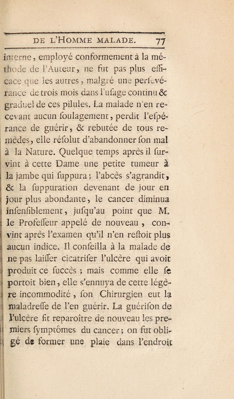 înîerne, employé conformement à la mé- thode de rAuiear, ne fat pas plus effi¬ cace que les autres 5 malgré une perievé- rance de trois mois dans Tufage continu 6c graduel de ces pilules. La malade n'en re¬ cevant aucun foulagement, perdit l’elpé- rance de guérir 5 ôc rebutée de tous re¬ mèdes 5 elle réfolut d’abandonner fon mal à la Nature. Quelque temps apres il fur- vint à cette Dame une petite tumeur à la jambe qui fiippura ; l’abcès s’agrandit, 3 ôc la fuppuration devenant de jour en i| Jour plus abondante, le cancer diminua .| infenfiblement 5 jufqu’au point que M. t le Profeffeur appelé de nouveau 5 con- il vint après l’examen qu’il n’en reiloit plus ij aucun indice. Il confeilla à la malade de i ne pas laifler cicatrifer l’ulcère qui avoir fi produit ce fuccès ; mais comme elle fc portoit bien, elle s’ennuya de cette légè¬ re incommodité , fon Chirurgien eut la maladrefle de l’en guérir. La guérifon de l’ulcère Ht reparoître de nouveau Içs pre¬ miers fymptômes du cancer ; on fut obli¬ gé de former une plaie dans l’endroit