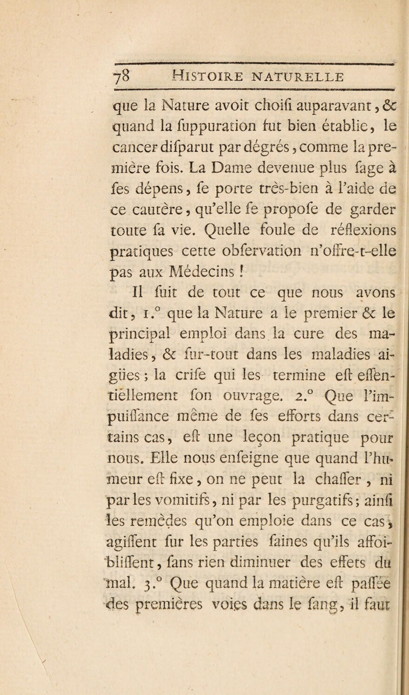 que la Nature avoit choifi auparavant, &amp; quand la fuppuration fut bien établie, le cancer difparut par dégrés ^ comme la pre¬ mière fois. La Dame devenue plus fage à fes dépens 5 fe porte très-bien à Laide de ce cautère 5 qu’elle fe propofe de garder toute fa vie. Quelle foule de réflexions pratiques cette obfervation n’olFre-t-elle pas aux Médecins î Il fuit de tout ce que nous avons O. dit5 i.* que la Nature a le premier ôc le principal emploi dans la cure des ma¬ ladies, êc fur-tour dans les maladies ai- gües ; la crife qui les termine efl eflén- tièliement fon ouvrage. 2.° Que l’im- puiffance même de fes efforts dans cer¬ tains cas, efl une leçon pratique pour nous. Elle nous enfeigne que quand Phu* meur efl fixe, on ne peut la chafTer , ni par les vomitifs, ni par les purgatifs ; ainfi les remèdes qu’on emploie dans ce cas 3 agiffent fur les parties faines qu’ils affoi- bliffent, fans rien diminuer des effets du Inal. 3.° Que quand la matière efl paffée des premières voi.es dans le fang, il faut