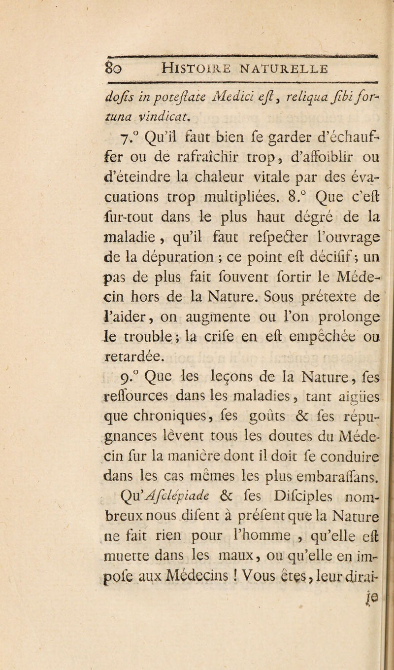 I ....— ------— - - - — 8q Histoire naturelle dojis in potejiau Mcdici eji ^ rcUqua fibijor^ tuna vindicat, 7.° Qu’il faut bien fe garder d’échauf¬ fer ou de rafraîchir trop 5 d’aftbiblir ou d’éteindre la chaleur vitale par des éva¬ cuations trop multipliées. 8.° Que c’eft fuLtout dans le plus haut dégré de la maladie, qu’il faut refpeéler l’ouvrage de la dépuration ; ce point eft décifif ; un pas de plus fait fouvent for tir le Méde¬ cin hors de la Nature. Sous prétexte de l’aider, on augmente ou l’on prolonge le trouble ; la crife en eft empêchée ou retardée. 9.° Que les leçons de la Nature, fes reffources dans les maladies, tant aigües que chroniques, fes goûts ôc fes répu¬ gnances lèvent tous les doutes du Méde¬ cin fur la manière dont il doit fe conduire dans les cas mêmes les plus embaraffans. Q\i'Afclépiade ôc fes Difciples nom¬ breux nous difent à préfent que la Nature ,ne fait rien pour l’homme , qu’elle eft muette dans les maux, ou qu’elle en im- pofe aux Médecins ! Vous êtes, leur dirai- P