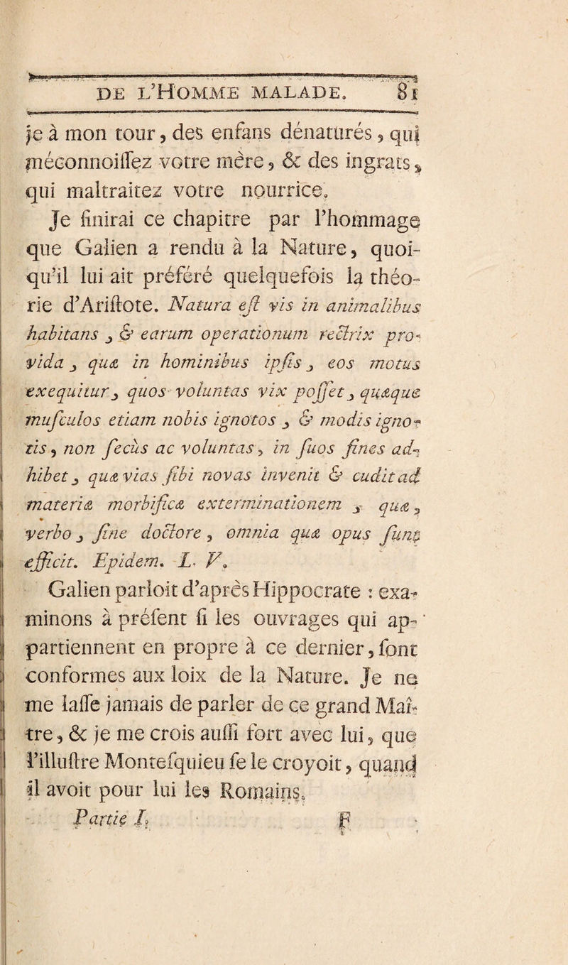 je à mon tour, des enfans dénaturés 5 qui méGonnoiflez votre mère 5 ôc des ingrats 5^ qui maltraitez votre nourrice. Je finirai ce chapitre par Thommage que Galien a rendu à la Nature, quoi¬ qu’il lui air préféré quelquefois la théo¬ rie d’Ariftote. Natura efi vis in animalibus habitans j &amp; earum operationum recîrix pro- vida J qu£ in hominibus ipfis ^ eos motus exequimrquos voluntas yix poJj'etj qutzque. mufculos etiam nobis ignotos &amp; modis ignoT tis 5 non fecus ac voluntas, in fuos fines ad-^ hibet J quAvias fibi novas invenit &amp; cuditad matefiA morbifix(Z exterminaûoncm j qmz ^ ♦ verbo J fine do clore , omnia qu(Z opus fiun$ efiîcit. Epidem. E F» Galien parloir d’après Hippocrate : exa-- minons à préfent fi les ouvrages qui ap- ' partiennent en propre à ce dernier, font conformes aux loix de la Nature. Je ne me iafle jamais de parler de çe grand Man tre 5 &amp; je me crois auiïï fort avec lui 5 que rilluftre Monîefquieu fe le croyoit, quand il avoir pour lui les Romains. Partie /? F