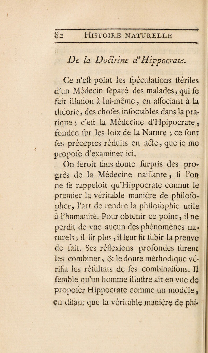 De la Do Br me d* Hippocrate^ Ce n’eO: point les fpéculations ftériles &lt;i\]n Médecin féparé des malades, qui fe fait iilufion à lui-même, en aflbciant à la théorie, des chofes infociables dans la pra- , tique ; c'eft la Médecine d’Hpipocrate, fondée fur les loix de la Nature ; ce font fes préceptes réduits en aâe? que je me propofe d’examiner ici. On feroit fans doute flirpris des pro¬ grès de la Médecine naiflante, fi Ton ne fe rappeloit qu’Hippocrate connut le premier la véritable manière de philofo- pher, fart de rendre la philofophie utile à rhumanité. Pour obtenir ce point, il ne perdit de vue auçun des phénomènes na¬ turels ; il fît plus, il leur fit fubir la preuve de fait. Ses réflexions profondes furent les combiner, ôc le doute méthodique vé¬ rifia les réfultats de fes combinaifons. Il femble qifun homme illuflre ait en vue de propofer Hippocrate comme un modèle, en difaAt que la véritable manière de phP