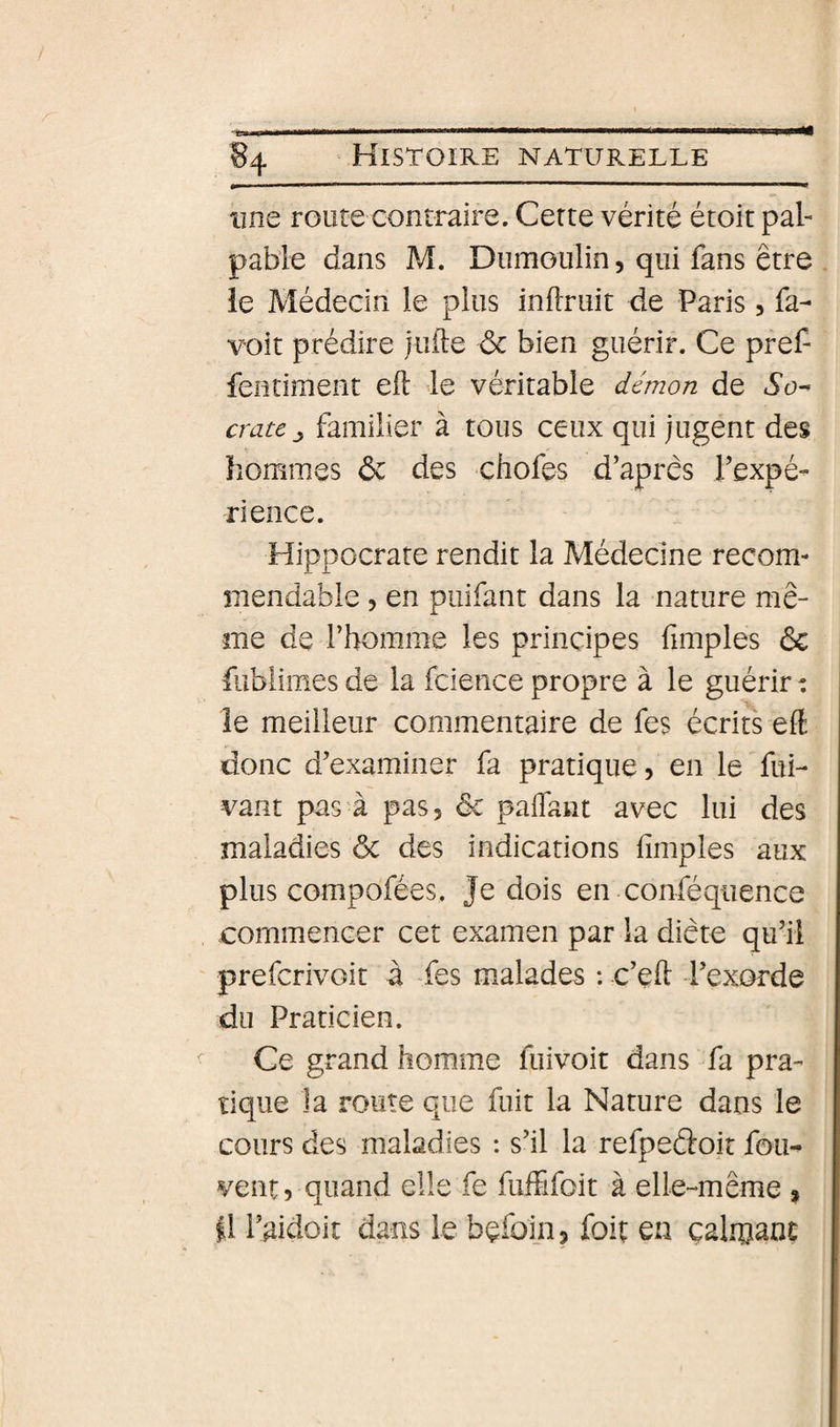 une route contraire. Cette vérité étoit pal¬ pable dans M. Dumoulin, qui fans être ie Médecin le plus inflruit de Paris, fa- voit prédire jiifte ôc bien guérir. Ce pref- fentiment eft le véritable démon de 6*0- cratefamilier à tous ceux qui jugent des hommes ôc des chofes d’après l’expé- rience. Hippocrate rendit la Médecine recom- mendable , en puifant dans la nature mê¬ me de l’homme les principes fimples &amp; fubiimes de la fcience propre à le guérir : le meilleur commentaire de fes écrits effi donc d’examiner fa pratique, en le fui- vant pas à pas, ôc paffant avec lui des maladies ôc des indications fimples aux plus compofées. Je dois en conféqiience commencer cet examen par la diète qu’il prefcrivoit à fes malades : c’efi: l’exorde du Praticien. Ce grand homme fuivoit dans fa pra¬ tique la route que fuit la Nature dans le cours des maladies : s’il la refpeéloit fou- vent, quand elle fe fuffifoit à elle-même , il l’^idoit dans le bçfoin, foit en çalioani;