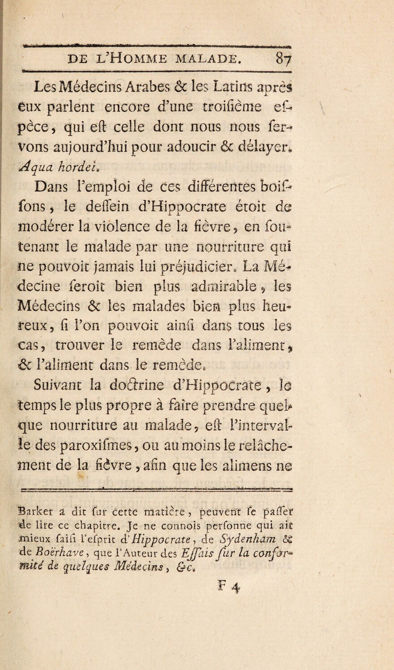 Les Médecins Arabes ôc les Latins apres JL tux parlent encore d’une troifiême ef“&lt; pêce 5 qui eft celle dont nous nous fer-^ Vous aujourd’hui pour adoucir ôc délayer^ Aqua hordcié Dans l’emploi de Ces dilFérentês boiP fons 5 le deflein d’Hipoocrate étoit de modérer la violence de la fièvre 5 en fou- tenant le malade par une nourriture qui ne pouvoir jamais lui préjudicier. La Mé^ decine feroic bien plus admirable 9 les Médecins Ôc les malades bien plus heu¬ reux, ü l’on poiivoit aiiih dans tous les cas, trouver le remède dans ralimentj, ôc l’aliment dans le remède» Suivant la doârine d’HippoCratè, îo temps le plus propre à faire prendre queb que nourriture au malade, eft l’interval¬ le des paroxifmes, ou au moins le relâche¬ ment de la fièvre , afin que les alimens ne Barker â dit far cette matière, peuvent fc pafTet de lire ce chapitre. Je ne connoîs perfonne qui ait mieux faiiî l’efprit à'Hippocrate ^ de Syienliam de Boè'rhave-, que l’ Auteur des EJJais far la confùi^ mité de qadgues Médecins,
