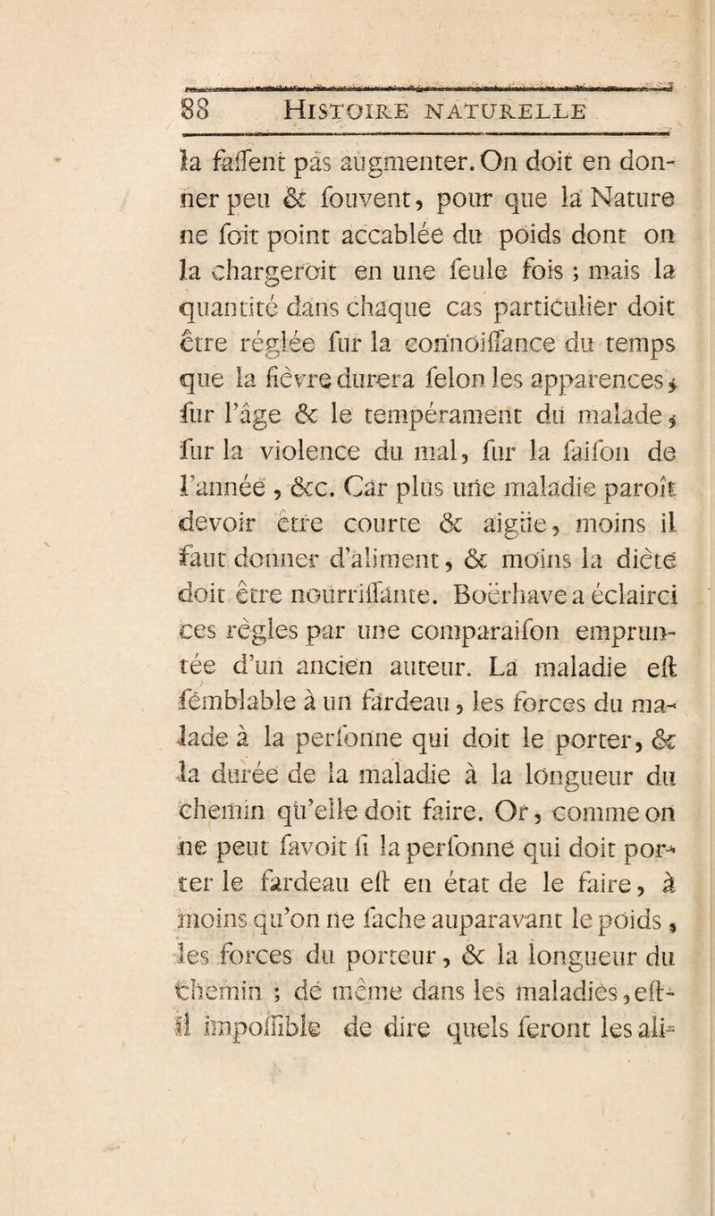 la falTent pas augmenter. On doit en don¬ ner peu &amp; foiivent, pour que la Nature ne foit point accablée du poids dont on la chargeroit en une feule fois ; mais la quantité dans chaque cas particulier doit être réglée fur la eonnôiffance du temps que la fièvre durera félon les apparences ^ fur Tige &amp; le tempérament du malade i fur la violence du mal, fur la faifon de l’année , ôcc. Car plus luîe maladie paroît devoir être courte ôc aigiie, moins il faut donner d’aliment, &amp; moins la diète doit être noiirrifiante. Boërhave a éclairci ces règles par une comparaifon emprun¬ tée d’un ancien auteur. La maladie eft fémblable à un fardeau, les forces du ma¬ lade à la perfonne qui doit le porter, ôc la durée de la maladie à la longueur du chemin qti’elle doit faire. Or, comme on ne peut favoit fi la perfonne qui doit por-^ ter le fardeau eft eu état de le faire, à moins qu’on ne fâche auparavant le poids , » - les forces du porteur, ôc la longueur du tliemin ; dé même dans les maladies, eft- Il impollible de dire quels feront les alu