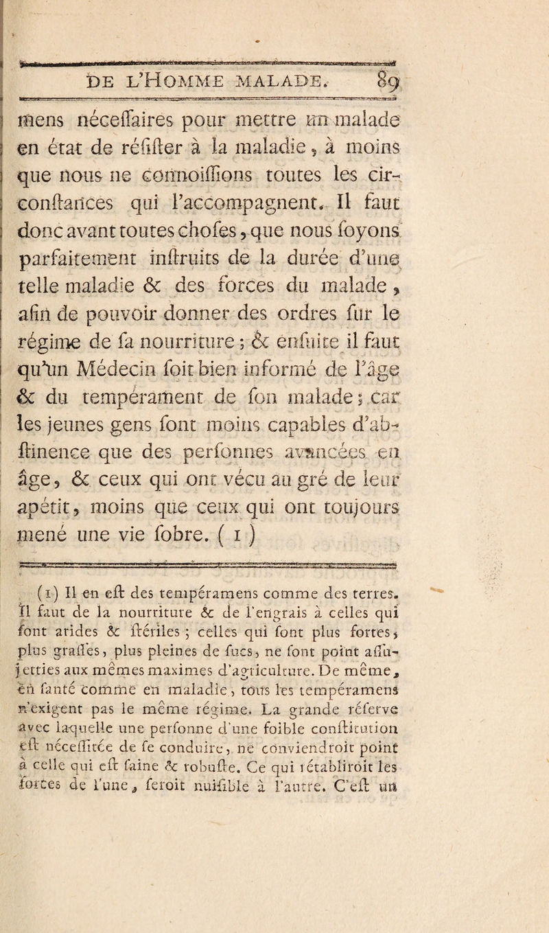 I DE l’Homme malade.- 89 j mens néceiTaires pour mettre un malade j en état de réfifter à la maladie, à moins i que nous ne comioiiTions toutes les cir--, j Gonftailces qui l’accompagnent. Il faut ! donc avant toutes chofes, que nous foyons' I parfaitement inflruits de la durée d’une I telle maladie ôc des forces du malade, I afin de pouvoir donner des ordres fur le régime de fa nourriture ; èc enfui te il faut qu’un Médecin foit bien informé de Tige &amp; du tempérament de fon malade ; car ^ les jeunes gens font moins capables d’ab-^ flinence que des perfonnes avancées en âge, ôc ceux qui ont vécu au gré de leur apétit, moins que ceux qui ont toujours; mené une vie fobre. ( i ) (i) Il en eft des tempéraraens comme des terres, ïl faut de la nourriture &amp; de l'engrais à celles qui font arides ôc flériles ; cellC's qui font plus fortes j plus grades, plus pleines de fucs, ne font point adli- fetties aux mêmes maximes d’agriculture. De meniCj, ên fanté comme en maladie, toits les tempéramens n’exigent pas le même régime. La grande rcferve avec laquelle une perfonne d’une foible conftirution eft nccelîîtce de fe conduire, ne cOnviendroit point à celle qui cft faine Sc robufte. Ce qui rétabliroit les forces de l'une ^ feroit nuiftble à l’autre. C’eft un