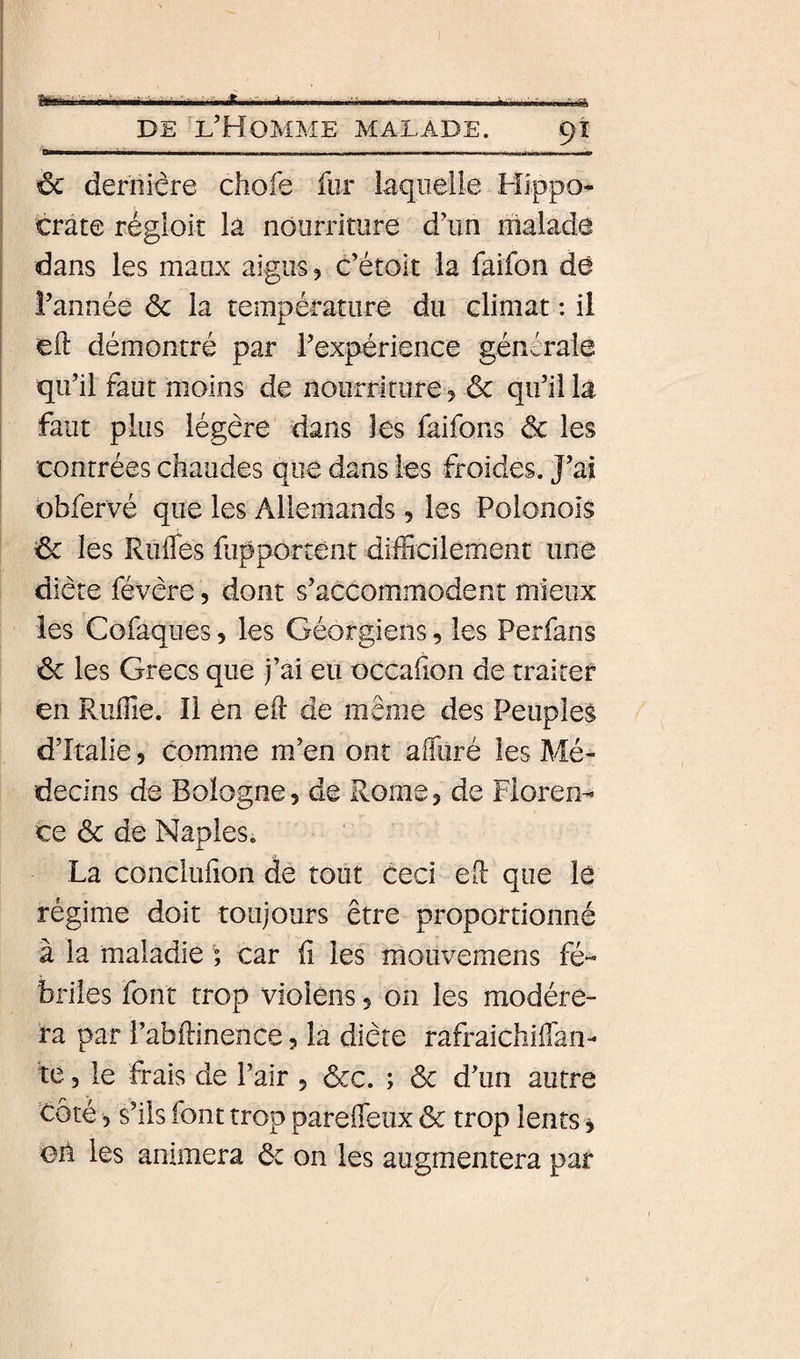 ‘ .- - ■■■ -^ DE l'Homme malade. 91 6c derïiicre chofe for laquelle Hîppo^ ' crâte régioic là nourriture d'un malade ! dans les maux aigus, c’étolt la faifon de î’annéè ôc la température du climat : il ! eft démontré par l'expérience générale I qu’il faut moins de nourriture, ôc qu'il la faut plus légère dans les laiibns ôc les i contrées chaudes que dans les froides. J'ai ‘ bbfervé que les Allemands, les Polonois ôc les Rufles fupportent difficilement une diète févère, dont s'accommodent mieux les Cofaques, les Géorgiens, les Perfans ôc les Grecs que j’ai eu occahon de traiter en Riîffie. Il èn eil de meme des Peuples d’îtalle 5 comme m’en ont affuré les Mé¬ decins de Bologne, de Rome, de Floren¬ ce ôc de Naples. La concliffion de tout ceci ed que le régime doit toujours être proportionné à la maladie ; car û les mouvemens fé¬ briles font trop violéns, on les modére¬ ra par î’abdinence, la diète rafraichiffan- te 5 le frais de l’air , ôcc. ; ôc d'un autre côté 5 s’ils font trop parefleux ôc trop lents, on les animera ôc on les augmentera par