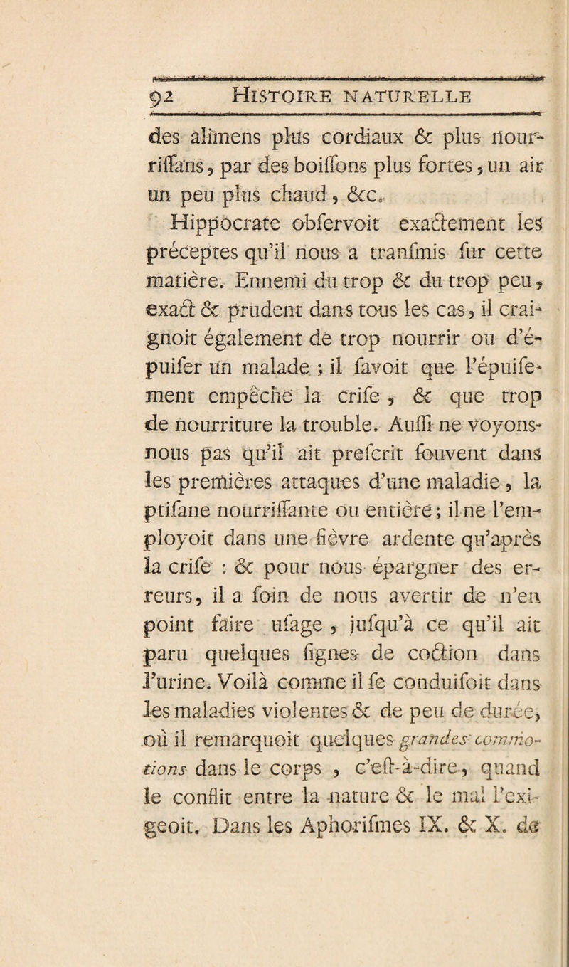 f^iKààmmÊÈÊàmimÊÊÊÊÊÊmÊ^ÊàmÊÊÊmimmmmÊÊÊÊmmmmmmmÊ^^mmÊÊàm^ÈmmmmÊÊÊimtmÊmmmmÊmBÊiÊÊmÊÊmmmmÉÊÊiÊaÊÊlÊÊtlflffff 92 Histoire naturelle des aümens pHs cordiaux ôc plus nour- riffans, par des boiflbns plus fortes 5 un air un peu plus chaud, ôcc*. Hippocrate obfervoit exaâement les préceptes qu’il nous a tranfmis fur cette matière. Ennemi du trop ôc du trop peu j exacî: ôc prudent dans tous les cas, il crai- gnoit également dé trop nourrir ou d’é- puifer un malade. ; il favoit que Fépuife- ment empêche la crife , ôc que trop de nourriture la trouble. Auffi ne voyons- nous pas qu’il ait prefcrit fouvent dans les premières attaques d’une maladie , la ptifane nournlFance ou entière ; ilne l’em- ployoit dans une fièvre ardente qu’après la crife : ôc pour nous épargner des er¬ reurs , il a foin de nous avertir de n’en point faire ufage 5 jufqu’à ce qu’il ait paru quelques figues de coâion dans l’urine. Voilà comme il fe conduifoit dans les maladies violentes ôc de peu de dur.ée> .ou il remarquoît quelques grandes- commo¬ tions dans le corps , c’eft-à-dire, quand le conflit entre la nature ôc le mal l’exu geoit. Dans les Aphorifmes IX. ôc X. de